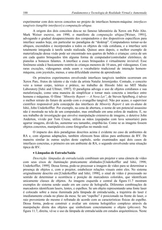 188 Fundamentos e Tecnologia de Realidade Virtual e Aumentada
experimentar com dois novos conceitos no projeto de interfaces homem-máquina: interfaces
tangíveis (tangible interfaces) e computação ubíqua.
A origem dos dois conceitos deu-se no famoso laboratório da Xerox em Palo Alto.
Mark Weiser escreve, em 1990, o manifesto da computação ubíqua [Weiser, 1991],
advogando o gradual desaparecimento dos computadores e dos dispositivos específicos para
interface usados hoje, em particular no paradigma de “desktop”. Computadores tornar-se-ão
ubíquos, escondidos e incorporados a todos os objetos da vida cotidiana, e a interface será
totalmente integrada à tarefa sendo realizada. Quinze anos depois, o melhor exemplo de
materialização dessa visão pode ser encontrado nos quartos de bebês e crianças: cerca de um
em cada quatro brinquedos têm alguma forma de computador/controlador eletrônico, de
pianolas a bonecos falantes. A interface a esses brinquedos é virtualmente invisível. Esse
fenômeno ainda é basicamente restrito às crianças menores de 10 anos, pré videogames. Com
raras exceções, videogames ainda usam o vocabulário tradicional de interação homem-
máquina, com joysticks, menus, e uma dificuldade enorme de aprendizado.
Os primeiros experimentos envolvendo interfaces tangíveis também ocorreram em
Xerox Parc, frutos do talento e da visão da artista Natalie Jeremijenko. Contudo, o conceito
veio a tomar corpo, teórico e prático, no trabalho de Hiroshi Ishii no MIT Media
Laboratory [Ishii and Ullmer, 1997]. O paradigma advoga o uso de objetos cotidianos e sua
metaforização, como uma maneira de simplificar e tornar mais concreta a interface entre
homens e máquinas. O filme “Minority Report — A Nova Lei”, de Steven Spielberg, é talvez
o melhor retrato do futuro de acordo com o evangelho tangível. Não por acaso, o supervisor
científico responsável pela concepção das interfaces de Minority Report é um ex-aluno de
Ishii, John Underkoffler. Por exemplo, na cena de abertura, o nome de um potencial assassino
não é mostrada na tela de um computador, mas entalhado em uma esfera de madeira. E, no
seu trabalho de investigação que envolve manipulação extensiva de imagens, o detetive John
Anderton, vivido por Tom Cruise, utiliza as mãos (equipadas com luva sensoriais) para
agarrar imagens, dividi-las, aumentar seu tamanho, empilhá-las. Como se as imagens fossem
objetos concretos, manipuláveis como fotografias no mundo real.
O impacto dos dois paradigmas descritos acima é evidente no caso de ambientes de
RA e, com algumas adaptações, também oferecem boas idéias para ambientes de RV. De
maneira similar às outras seções deste capítulo, serão examinados aqui dois casos de
interfaces concretas, o primeiro em um ambiente de RA, o segundo envolvendo uma situação
típica de RV.
• Lâmpadas de Entrada/Saída
Descrição: lâmpadas de entrada/saída combinam um projetor e uma câmera de vídeo
com seus eixos de iluminação praticamente alinhados [Underkoffler and Ishii, 1998;
Underkoffler, 1999]. Dessa forma, pode-se processar a imagem de vídeo para se determinar a
presença de objetos e, com o projetor, estabelecer relações visuais entre eles. No sistema
originalmente descrito em [Underkoffler and Ishii, 1998], o sinal de vídeo é processado no
sentido de determinar a ocorrência e posição de marcadores coloridos, que identificam
unicamente classes de objetos. As imagens esquerda e central da figura 11.7 mostram
exemplos do sistema sendo usado em um curso de holografia. Diferentes combinações de
marcadores identificam lasers, lentes, e espelhos. Se um objeto representando uma fonte laser
é colocado sobre a mesa iluminada pela lâmpada de entrada/saída, a trajetória do laser é
imediatamente criada no plano da mesa. Se um “espelho” é posicionado na frente do laser, o
raio proveniente do mesmo é refratado de acordo com as características físicas do espelho.
Dessa forma, pode-se construir e avaliar um sistema holográfico complexo através da
manipulação direta dos objetos que simbolizam concretamente o objeto (phicons). Na
figura 11.7, direita, vê-se o uso da lâmpada de entrada/saída em estudos arquitetônicos. Neste
 