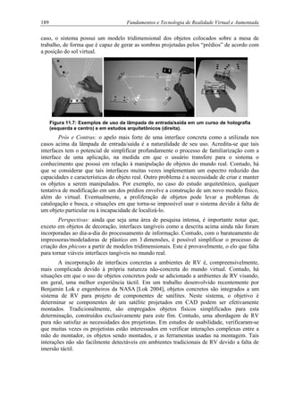 189 Fundamentos e Tecnologia de Realidade Virtual e Aumentada
caso, o sistema possui um modelo tridimensional dos objetos colocados sobre a mesa de
trabalho, de forma que é capaz de gerar as sombras projetadas pelos “prédios” de acordo com
a posição do sol virtual.
Figura 11.7: Exemplos de uso da lâmpada de entrada/saída em um curso de holografia
(esquerda e centro) e em estudos arquitetônicos (direita).
Prós e Contras: o apelo mais forte de uma interface concreta como a utilizada nos
casos acima da lâmpada de entrada/saída é a naturalidade de seu uso. Acredita-se que tais
interfaces tem o potencial de simplificar profundamente o processo de familiarização com a
interface de uma aplicação, na medida em que o usuário transfere para o sistema o
conhecimento que possui em relação à manipulação de objetos do mundo real. Contudo, há
que se considerar que tais interfaces muitas vezes implementam um espectro reduzido das
capacidades e características do objeto real. Outro problema é a necessidade de criar e manter
os objetos a serem manipulados. Por exemplo, no caso do estudo arquitetônico, qualquer
tentativa de modificação em um dos prédios envolve a construção de um novo modelo físico,
além do virtual. Eventualmente, a proliferação de objetos pode levar a problemas de
catalogação e busca, e situações em que torna-se impossível usar o sistema devido à falta de
um objeto particular ou à incapacidade de localizá-lo.
Perspectivas: ainda que seja uma área de pesquisa intensa, é importante notar que,
exceto em objetos de decoração, interfaces tangíveis como a descrita acima ainda não foram
incorporadas ao dia-a-dia do processamento de informação. Contudo, com o barateamento de
impressoras/modeladoras de plástico em 3 dimensões, é possível simplificar o processo de
criação dos phicons a partir de modelos tridimensionais. Este é provavelmente, o elo que falta
para tornar viáveis interfaces tangíveis no mundo real.
A incorporação de interfaces concretas a ambientes de RV é, compreensivelmente,
mais complicada devido à própria natureza não-concreta do mundo virtual. Contudo, há
situações em que o uso de objetos concretos pode se adicionado a ambientes de RV visando,
em geral, uma melhor experiência táctil. Em um trabalho desenvolvido recentemente por
Benjamin Lok e engenheiros da NASA [Lok 2004], objetos concretos são integrados a um
sistema de RV para projeto de componentes de satélites. Neste sistema, o objetivo é
determinar se componentes de um satélite projetados em CAD podem ser efetivamente
montados. Tradicionalmente, são empregados objetos físicos simplificados para esta
determinação, construídos exclusivamente para este fim. Contudo, uma abordagem de RV
pura não satisfaz as necessidades dos projetistas. Em estudos de usabilidade, verificaram-se
que muitas vezes os projetistas estão interessados em verificar interações complexas entre a
mão do montador, os objetos sendo montados, e as ferramentas usadas na montagem. Tais
interações não são facilmente detectáveis em ambientes tradicionais de RV devido a falta de
imersão táctil.
 