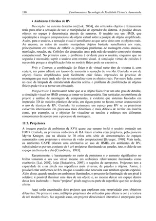190 Fundamentos e Tecnologia de Realidade Virtual e Aumentada
• Ambientes Híbridos de RV
Descrição: no sistema descrito em [Lok, 2004], são utilizados objetos e ferramentas
reais para criar a sensação de tato e manipulação do operador do sistema. A posição desses
objetos no espaço é determinada através de sensores. O usuário usa um HMD, que
superimpõe a imagem computacional do objeto virtual sobre a posição do objeto simplificado.
Assim, para o usuário, a sensação visual é semelhante ao que seria visto com os objetos reais.
Ao mesmo, as mãos do usuário manipulam objetos bastante semelhantes aos reais,
principalmente em termos de refletir os principais problemas de montagem como encaixe,
translação, rotação, etc. Colisões são detectadas tanto pela mão do usuário como pelo sistema
computacional. No primeiro caso, o problema é evidente para o usuário, enquanto que no
segundo é necessário suprir o usuário com retorno visual. A simulação virtual de colisões é
necessária porque a simplificação feita no modelo físico pode ser excessiva.
Prós e Contras: a combinação do físico e do virtual neste tipo de sistema é, com
certeza, um passo adiante em termos de aumentar a sensação de imersão. Contudo, o uso de
objetos físicos simplificados pode facilmente criar falsas impressões do processo de
montagem que mais tarde não vão se materializar com os objetos reais. Por outro lado, como
no caso da lâmpada de entrada/saída descrita acima, o problema da proliferação de objetos
físicos pode vir a se tornar um obstáculo.
Perspectivas: é interessante notar que se o objeto físico tiver um alto grau de detalhe,
a simulação visual no HMD começa a tornar-se desnecessária. Em particular, no problema de
projeto e análise de montagem de componentes, é evidente que sistemas baseados em
impressão 3D de modelos plásticos deverão, em algum ponto no futuro, tornar desnecessário
o uso de técnicas de RV. Contudo, há certamente um espaço para RV se os projetistas
estiverem interessados em processos mais dinâmicos e mais difíceis de recriar em matéria
como, por exemplo, se o objetivo for visualizar as tensões e esforços nos diferentes
componentes de acordo com o processo de montagem.
11.7. Projetores
A imagem popular de ambientes de RVA quase que sempre inclui o usuário portando um
HMD. Contudo, os primeiros ambientes de RA foram criados com projetores, pelo pioneiro
Myron Krueger, que na década de 70 criou uma série de demonstrações de espaços
aumentados com projetores e sistemas de visão computacional [Krueger, 1990]. Mais tarde,
os ambientes CAVE criaram uma alternativa ao uso de HMDs em ambientes de RV,
substituindo-os por um conjunto de 4 a 6 projetores iluminando as paredes, teto, e chão de um
espaço em forma de cubo [Crus-Neira, 1993].
Recentemente, o barateamento no custo de projetores e o aumento significativo no
brilho tornaram o seu uso viável mesmo em ambientes relativamente iluminados como
escritórios [Lai, 2002], lojas [Sukaviriya, 2003], e saguões de aeroportos. Projetores tem a
capacidade de criar pixels nas superfícies mais diversas, de paredes a objetos. Assim, é
possível criar ambientes de RA em que o usuário não necessita usar nenhum aparato especial.
Além disso, quando usados em ambientes iluminados, o processo de iluminação de um pixel é
seletivo: é possível iluminar uma área de um objeto e, ao mesmo deixar um espaço dentro
dessa área inalterado — basta “projetar” pixels negros na parte da superfície que não se deseja
alterar.
Aqui serão examinados dois projetos que exploram esta propriedade com objetivos
diferentes. No primeiro caso, múltiplos projetores são utilizados para alterar a cor e a textura
de um modelo físico. No segundo caso, um projetor direcionável interativo é empregado para
 