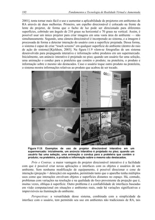 192 Fundamentos e Tecnologia de Realidade Virtual e Aumentada
2001], tenta tornar mais fácil o uso e aumentar a aplicabilidade de projetores em ambientes de
RA através de duas melhorias. Primeiro, um espelho direcionável é colocado na frente da
lente do projetor, de forma que o facho de luz pode ser direcionado para diferentes
superfícies, cobrindo um ângulo de 210 graus na horizontal e 70 graus na vertical. Assim, é
possível usar um único projetor para criar imagens em uma vasta área do ambiente — não
simultaneamente. Segundo, uma câmera direcionável é incorporado ao sistema, e a imagem é
processada de forma a detectar interação do usuário com a superfície projetada. Dessa forma,
o sistema é capaz de criar “touch screens” em qualquer superfície do ambiente (dentro do raio
de ação do sistema) [Kjeldsen, 2003]. Na figura 11.9 vêem-se fotografias de um sistema
desenvolvido para propaganda interativa e informação sobre produtos em um supermercado.
Inicialmente, um anúncio interativo é projetado no piso; quando um usuário faz uma seleção,
uma animação o conduz para a prateleira que contém o produto; na prateleira, o produto e
informação sobre o mesmo são destacados. Caso o usuário toque outro produto na prateleira,
o sistema mostra informações relativas ao produto que acabou de ser tocado.
Figura 11.9: Exemplos de uso de projetor direcionável interativo em um
supermercado: inicialmente, um anúncio interativo é projetado no piso; quando um
usuário faz uma seleção, uma animação o conduz para a prateleira que contém o
produto; na prateleira, o produto e informação sobre o mesmo são destacados.
Prós e Contras: a maior vantagem do projetor direcionável interativo é a facilidade
com que é possível criar novas aplicações e interfaces com os objetos e usuários de um
ambiente. Sem nenhuma modificação de equipamento, é possível direcionar o cone de
interação (projeção + detecção) em segundos, permitindo tanto que o aparelho tenha múltiplos
usos como que interações envolvam objetos e superfícies distantes no espaço. Há, contudo,
problemas com variações na resolução e na qualidade do foco proveniente da projeção que é,
muitas vezes, oblíqua à superfície. Outro problema é a confiabilidade de interfaces baseadas
em visão computacional em situações e ambientes reais, onde há variações significativas e
imprevisíveis na iluminação do ambiente.
Perspectivas: a versatilidade desse sistema, combinada com a simplicidade da
interface com o usuário, tem permitido seu uso em ambientes não tradicionais de RA, tais
 