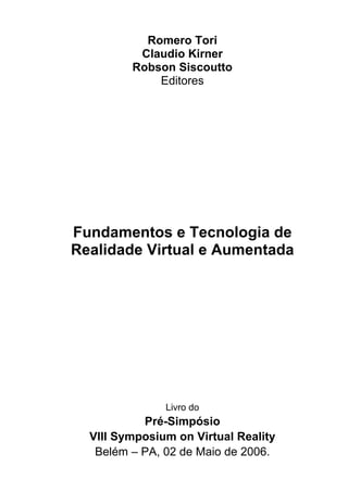Romero Tori
Claudio Kirner
Robson Siscoutto
Editores
Fundamentos e Tecnologia de
Realidade Virtual e Aumentada
Livro do
Pré-Simpósio
VIII Symposium on Virtual Reality
Belém – PA, 02 de Maio de 2006.
 
