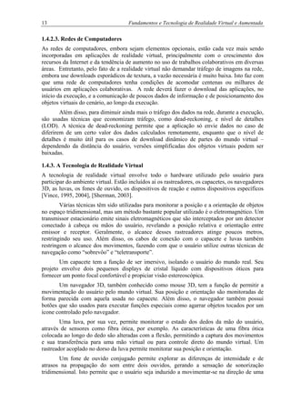 13 Fundamentos e Tecnologia de Realidade Virtual e Aumentada
1.4.2.3. Redes de Computadores
As redes de computadores, embora sejam elementos opcionais, estão cada vez mais sendo
incorporadas em aplicações de realidade virtual, principalmente com o crescimento dos
recursos da Internet e da tendência de aumento no uso de trabalhos colaborativos em diversas
áreas. Entretanto, pelo fato de a realidade virtual não demandar tráfego de imagens na rede,
embora use downloads esporádicos de textura, a vazão necessária é muito baixa. Isto faz com
que uma rede de computadores tenha condições de acomodar centenas ou milhares de
usuários em aplicações colaborativas. A rede deverá fazer o download das aplicações, no
início da execução, e a comunicação de poucos dados de informação e de posicionamento dos
objetos virtuais do cenário, ao longo da execução.
Além disso, para diminuir ainda mais o tráfego dos dados na rede, durante a execução,
são usadas técnicas que economizam tráfego, como dead-reckoning, e nível de detalhes
(LOD). A técnica de dead-reckoning permite que a aplicação só envie dados no caso de
diferirem de um certo valor dos dados calculados remotamente, enquanto que o nível de
detalhes é muito útil para os casos de download dinâmico de partes do mundo virtual –
dependendo da distância do usuário, versões simplificadas dos objetos virtuais podem ser
baixadas.
1.4.3. A Tecnologia de Realidade Virtual
A tecnologia de realidade virtual envolve todo o hardware utilizado pelo usuário para
participar do ambiente virtual. Estão incluídos aí os rastreadores, os capacetes, os navegadores
3D, as luvas, os fones de ouvido, os dispositivos de reação e outros dispositivos específicos
[Vince, 1995, 2004], [Sherman, 2003].
Várias técnicas têm sido utilizadas para monitorar a posição e a orientação de objetos
no espaço tridimensional, mas um método bastante popular utilizado é o eletromagnético. Um
transmissor estacionário emite sinais eletromagnéticos que são interceptados por um detector
conectado à cabeça ou mãos do usuário, revelando a posição relativa e orientação entre
emissor e receptor. Geralmente, o alcance desses rastreadores atinge poucos metros,
restringindo seu uso. Além disso, os cabos de conexão com o capacete e luvas também
restringem o alcance dos movimentos, fazendo com que o usuário utilize outras técnicas de
navegação como “sobrevôo” e “teletransporte”.
Um capacete tem a função de ser imersivo, isolando o usuário do mundo real. Seu
projeto envolve dois pequenos displays de cristal líquido com dispositivos óticos para
fornecer um ponto focal confortável e propiciar visão estereoscópica.
Um navegador 3D, também conhecido como mouse 3D, tem a função de permitir a
movimentação do usuário pelo mundo virtual. Sua posição e orientação são monitoradas de
forma parecida com aquela usada no capacete. Além disso, o navegador também possui
botões que são usados para executar funções especiais como agarrar objetos tocados por um
ícone controlado pelo navegador.
Uma luva, por sua vez, permite monitorar o estado dos dedos da mão do usuário,
através de sensores como fibra ótica, por exemplo. As características de uma fibra ótica
colocada ao longo do dedo são alteradas com a flexão, permitindo a captura dos movimentos
e sua transferência para uma mão virtual ou para controle direto do mundo virtual. Um
rastreador acoplado no dorso da luva permite monitorar sua posição e orientação.
Um fone de ouvido conjugado permite explorar as diferenças de intensidade e de
atrasos na propagação do som entre dois ouvidos, gerando a sensação de sonorização
tridimensional. Isto permite que o usuário seja induzido a movimentar-se na direção de uma
 