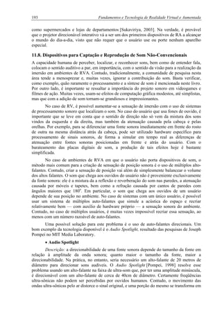 193 Fundamentos e Tecnologia de Realidade Virtual e Aumentada
como supermercados e lojas de departamentos [Sukaviriya, 2003]. Na verdade, é provável
que o projetor direcionável interativo vá a ser um dos primeiros dispositivos de RA a alcançar
o mundo do dia-a-dia, visto que não requer que o usuário use ou porte nenhum aparelho
especial.
11.8. Dispositivos para Captação e Reprodução de Som Não-Convencionais
A capacidade humana de perceber, localizar, e reconhecer sons, bem como de entender fala,
colocam o sentido auditivo a par, em importância, com o sentido da visão para a realização da
imersão em ambientes de RVA. Contudo, tradicionalmente, a comunidade de pesquisa nesta
área tende a menosprezar e, muitas vezes, ignorar a contribuição do som. Basta verificar,
como exemplo, quão raramente o processamento e a síntese de som é mencionada neste livro.
Por outro lado, é importante se ressaltar a importância do projeto sonoro em videogames e
filmes de ação. Muitas vezes, usam-se efeitos de computação gráfica modestos, até simplistas,
mas que com a adição de som tornam-se grandiosos e impressionantes.
No caso de RV, é possível aumentar-se a sensação de imersão com o uso de sistemas
de processamento sonoro que localizam o som. No caso do usuário que usa fones de ouvido, é
importante que se leve em conta que o sentido de direção não só vem da mistura dos sons
vindos da esquerda e da direita, mas também da atenuação causada pela cabeça e pelas
orelhas. Por exemplo, para se diferenciar uma fonte sonora imediatamente em frente do rosto
de outra na mesma distância atrás da cabeça, pode ser utilizado hardware específico para
processamento de sinais sonoros, de forma a simular em tempo real as diferenças de
atenuação entre fontes sonoras posicionadas em frente e atrás do usuário. Com o
barateamento das placas digitais de som, a produção de tais efeitos hoje é bastante
simplificada.
No caso de ambientes de RVA em que o usuário não porta dispositivos de som, o
método mais comum para a criação de sensação de posição sonora é o uso de múltiplos alto-
falantes. Contudo, criar a sensação de posição vai além de simplesmente balancear o volume
dos altos falantes. O som que chega aos ouvidos do usuário não é proveniente exclusivamente
da fonte sonora: ele é a mistura da a reflexão e reverberação do som nas paredes, a atenuação
causada por móveis e tapetes, bem como a refração causada por cantos de paredes com
ângulos maiores que 180o
. Em particular, o som que chega aos ouvidos de um usuário
depende de sua posição no ambiente. No caso de sistemas com um único usuário, é possível
usar um sistema de múltiplos auto-falantes que simule a acústica do espaço e recriar
relativamente bem — com auxílio de hardware próprio — a sensação sonora do ambiente.
Contudo, no caso de múltiplos usuários, é muitas vezes impossível recriar essa sensação, ao
menos com um número razoável de auto-falantes.
Uma possível solução para este problema é o uso de auto-falantes direcionais. Um
bom exemplo da tecnologia disponível é o Audio Spotlight, resultado das pesquisas de Joseph
Pompei no MIT Media Laboratory.
• Audio Spotlight
Descrição: a direcionabilidade de uma fonte sonora depende do tamanho da fonte em
relação à amplitude da onda sonora; quanto maior o tamanho da fonte, maior a
direcionabilidade. Na prática, no entanto, seria necessário um alto-falante de 20 metros de
diâmetro para direcionar sons audíveis. O Audio Spotlight [Pompei, 1998] resolve esse
problema usando um alto-falante na faixa de ultra-som que, por ter uma amplitude minúscula,
é direcionável com um alto-falante de cerca de 40cm de diâmetro. Certamente freqüências
ultra-sônicas não podem ser percebidas por ouvidos humanos. Contudo, o movimento das
ondas ultra-sônicas pelo ar distorce o sinal original, e uma porção do mesmo se transforma em
 