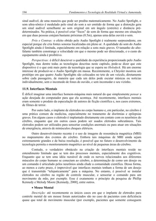 194 Fundamentos e Tecnologia de Realidade Virtual e Aumentada
sinal audível, de uma maneira que pode ser predita matematicamente. No Audio Spotlight, o
som ultra-sônico é modulado pelo sinal do som a ser emitido de forma que a distorção gera
um sinal audível semelhante ao som original em um ângulo (estreito) e distância pré-
determinados. Na prática, é possível criar “focos” de som de forma que mesmo em situações
em que duas pessoas estejam bastante próximas (0.5m), apenas uma delas ouvirá o som.
Prós e Contras: o efeito obtido pelo Audio Spotlight é realmente surpreendente, em
especial porque ele cria fontes sonoras localizadas em pleno ar. A qualidade do som do Audio
Spotlight ainda é limitada, especialmente em relação a sons mais graves. O tamanho do alto-
falante também constrange a velocidade em que o mesmo pode ser direcionado, e o custo do
equipamento ainda é proibitivo.
Perspectivas: é difícil descrever a qualidade da experiência proporcionado pelo Audio
Spotlight, mas dentre todas as tecnologias descritas neste capítulo, pode-se dizer que este
dispositivo é o que está mais perto da tecnologia que se espera no Holodeck. Há um enorme
interesse de produzir-se o Audio Spotlight em massa. Recentemente, a Chrysler mostrou um
protótipo em que quatro Audio Spotlights são colocados no teto de um veículo, diretamente
sobre cada passageiro, de maneira que cada um deles pode escutar músicas ou notícias
individualmente, sem o incomodo de fones de ouvido, e sem incomodar o seu vizinho.
11.9. Interfaces Mentais
É difícil imaginar uma interface homem-máquina mais natural do que simplesmente pensar a
ação desejada do computador para que ela aconteça. Até recentemente, interfaces mentais
eram somente o produto da especulação de autores de ficção cientifica e, nos casos extremos,
de filmes de terror.
Por outro lado, o implante de eletrodos no corpo humano e, em particular, no cérebro é
uma prática comum da medicina, especialmente no tratamento de disritmias e epilepsias
graves. Em alguns casos o eletrodo é implantado diretamente em contato com os neurônios do
cérebro, enquanto que em outros casos podem ser usados eletrodos subcutâneos. Tais
eletrodos podem ser utilizados para sensoriar condições anormais ou para atuar em situações
de emergência, através de minúsculos choques elétricos.
Outro desenvolvimento recente é o uso de imagens de ressonância magnética (MRI)
no mapeamento dos eventos do cérebro. Embora tais máquinas de MRI ainda sejam
extremamente grandes e de baixa resolução, é possível que no futuro o desenvolvimento da
tecnologia permita o monitoramento magnético ao nível de pequenas áreas do cérebro.
Contudo, o verdadeiro obstáculo na criação de interfaces mentais reside no
entendimento limitado que se tem dos processos mentais, especialmente dos cognitivos.
Enquanto que se tem uma idéia razoável de onde os nervos relacionados aos diferentes
músculos do corpo humano se conectam ao cérebro, a determinação de como um desejo ou
um comando é articulado pelos neurônios ainda elude a comunidade científica. Dessa forma,
ao menos a curto prazo, é improvável que interfaces mentais tenham a forma de um desejo
que é transmitido “telepaticamente” para a máquina. No entanto, é possível se instalar
eletrodos no cérebro na região de controle muscular, e sensoriar o comando para um
movimento da mão, por exemplo. Esse é exatamente o princípio da pesquisa de Phillip
Kennedy e Melody Moore [Kennedy, 2000], entre outros.
• Mouse Mental
Descrição: até recentemente os únicos casos em que o implante de eletrodos para
controle mental de um mouse foram autorizados são no caso de pacientes com deficiência
quase que total de movimento muscular (por exemplo, pacientes que somente conseguem
 