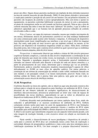 195 Fundamentos e Tecnologia de Realidade Virtual e Aumentada
piscar um olho). Alguns desses pacientes receberam um implante de dois eletrodos (sensores)
na área de controle muscular da mão [Kennedy, 2000]. O sinal desses eletrodos é processado
e usado para controlar a posição de um cursor em um monitor. Em um primeiro momento, os
pacientes são incapazes de controlar o cursor apropriadamente. Mas com treino e ajustes no
equipamento, os pacientes controlam habilmente a posição do cursor só com o pensamento,
ao ponto de conseguirem surfar na web (usando um browser especial). Note-se que a área de
controle muscular das mãos é uma das áreas mais “plásticas” do cérebro, o que se reflete na
admirável capacidade que o ser humano tem de aprender processos refinados de controle
envolvendo o olho e a mão.
Prós e Contras: ser capaz de expressar comandos, mesmo que simples movimentos de
um mouse, diretamente através de pensamentos constitui-se em uma mudança fundamental
em como comunicação pode ocorrer entre homens e máquinas. A eliminação do dispositivo
intermediário pode trazer simplificações nas interfaces a um nível que é difícil de imaginar
hoje. Por outro, nada pode ser mais invasivo que um implante cerebral, ou mesmo, se for
possível, um dispositivo de ressonância magnética colado ao crânio. Além disso, conforme
discutido acima, não é claro qual o máximo nível cerebral no qual é possível que se estabeleça
interfaces homem-máquina, além do nível motor.
Perspectivas: é interessante observar que embora a síntese de fala envolva processos
cognitivos bastante complexos, a emissão de fala envolve simplesmente a coordenação de um
grupo de músculos que atuam nas cordas vocais, na respiração, e no movimento da língua e
da boca. Seguindo o paradigma proposto acima, é teoricamente possível instalarem-se
eletrodos em número suficiente para detectar a ativação de cada um desses músculos e, a
partir do processamento de seus sinais, determinar qual a sentença que vai ser proferida.
Similarmente, pode-se conceber minúsculos atuadores (nanotecnologia?) capazes de vibrar
delicadamente os 20.000 ou mais cílios do aparelho auditivo. Em outras palavras, a
construção de um sistema de comunicação de entrada e saída verbal, totalmente baseado em
atos mentais e em percepção virtual, é ao menos teoricamente, possível. Nesta visão, no
telefone celular do futuro, não é preciso falar uma palavra, nem gerar um som: toda a
comunicação ocorre através de interfaces mentais.
11.10. Perspectivas
Conforme discutido no início do capítulo, não se objetivou aqui uma descrição extensiva dos
esforços para a criação de novos dispositivos para interfaces em ambientes de RVA. Com a
discussão de um número reduzido de exemplos significativos do desenvolvimento de
interfaces não-convencionais, procurou-se proporcionar ao leitor uma visão da riqueza de
possibilidades das novas interfaces, especialmente no que se refere as alternativas aos
dispositivos tradicionais de RVA: HMDs, mouse, e luvas sensoriais.
Conforme discutido mais profundamente em outros capítulos deste livro, ainda são
reduzidos a aplicabilidade e os sucessos econômicos de ambientes de RVA. Embora
certamente existem razões para tanto no custo de equipamentos de RVA e nas limitações
tecnológicas atuais, é possível que muitos potenciais clientes e usuários de RVA sejam
dissuadidos pela artificialidade dos HMDs e demais dispositivos de interface em corrente uso.
É difícil a um usuário agir naturalmente enquanto usa um capacete relativamente pesado, com
uma imagem de resolução limitada, e com excessivo atraso em relação ao movimento da
cabeça.
Neste sentido, o desenvolvimento de novos paradigmas e dispositivos de entrada e
saída para o contexto de RVA deve ser considerado menos como fruto da exploração e
curiosidade diletante de pesquisadores acadêmicos e mais como uma área estratégica para a
viabilização econômica da RVA. Um bom exemplo é o projetor direcionável interativo
 
