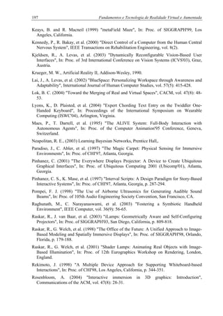 197 Fundamentos e Tecnologia de Realidade Virtual e Aumentada
Keays, B. and R. Macneil (1999) "metaField Maze", In: Proc. of SIGGRAPH'99, Los
Angeles, California.
Kennedy, P., R. Bakay, et al. (2000) "Direct Control of a Computer from the Human Central
Nervous System", IEEE Transactions on Rehabilitation Engineering, vol. 8(2).
Kjeldsen, R., A. Levas, et al. (2003) "Dynamically Reconfigurable Vision-Based User
Interfaces", In: Proc. of 3rd International Conference on Vision Systems (ICVS'03), Graz,
Austria.
Krueger, M. W., Artificial Reality II, Addison-Wesley, 1990.
Lai, J., A. Levas, et al. (2002) "BlueSpace: Personalizing Workspace through Awareness and
Adaptability", International Journal of Human Computer Studies, vol. 57(5): 415-428.
Lok, B. C. (2004) "Toward the Merging of Real and Virtual Spaces", CACM, vol. 47(8): 48-
53.
Lyons, K., D. Plaisted, et al. (2004) "Expert Chording Text Entry on the Twiddler One-
Handed Keyboard", In: Proceedings of the International Symposium on Wearable
Computing (ISWC'04), Arlington, Virginia.
Maes, P., T. Darrell, et al. (1995) "The ALIVE System: Full-Body Interaction with
Autonomous Agents", In: Proc. of the Computer Animation'95 Conference, Geneva,
Switzerland.
Neapolitan, R. E., (2003) Learning Bayesian Networks, Prentice Hall,.
Paradiso, J., C. Abler, et al. (1997) "The Magic Carpet: Physical Sensing for Immersive
Environments", In: Proc. of CHI'97, Atlanta, Georgia.
Pinhanez, C. (2001) "The Everywhere Displays Projector: A Device to Create Ubiquitous
Graphical Interfaces", In: Proc. of Ubiquitous Computing 2001 (Ubicomp'01), Atlanta,
Georgia.
Pinhanez, C. S., K. Mase, et al. (1997) "Interval Scripts: A Design Paradigm for Story-Based
Interactive Systems", In: Proc. of CHI'97, Atlanta, Georgia, p. 287-294.
Pompei, F. J. (1998) "The Use of Airborne Ultrasonics for Generating Audible Sound
Beams", In: Proc. of 105th Audio Engineering Society Convention, San Francisco, CA.
Raghunath, M., C. Narayanaswami, et al. (2003) "Fostering a Symbiotic Handheld
Environment", IEEE Computer, vol. 36(9): 56-65.
Raskar, R., J. van Baar, et al. (2003) "iLamps: Geometrically Aware and Self-Configuring
Projectors", In: Proc. of SIGGRAPH'03, San Diego, California, p. 809-818.
Raskar, R., G. Welch, et al. (1998) "The Office of the Future: A Unified Approach to Image-
Based Modeling and Spatially Immersive Displays", In: Proc. of SIGGRAPH'98, Orlando,
Florida, p. 179-188.
Raskar, R., G. Welch, et al. (2001) "Shader Lamps: Animating Real Objects with Image-
Based Illumination", In: Proc. of 12th Eurographics Workshop on Rendering, London,
England.
Rekimoto, J. (1998) "A Multiple Device Approach for Supporting Whiteboard-based
Interactions", In: Proc. of CHI'98, Los Angeles, California, p. 344-351.
Rosenbloom, A. (2004) "Interactive immersion in 3D graphics: Introduction",
Communications of the ACM, vol. 47(8): 28-31.
 