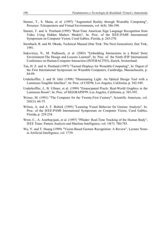 198 Fundamentos e Tecnologia de Realidade Virtual e Aumentada
Starner, T., S. Mann, et al. (1997) "Augmented Reality through Wearable Computing",
Presence: Teleoperators and Virtual Environments, vol. 6(4): 386-398.
Starner, T. and A. Pentland (1995) "Real-Time American Sign Language Recognition from
Video Using Hidden Markov Models", In: Proc. of the IEEE-PAMI International
Symposium on Computer Vision, Coral Gables, Florida, p. 265-270.
Sternbach, R. and M. Okuda, Technical Manual (Star Trek: The Next Generation), Star Trek,
1991.
Sukaviriya, N., M. Podlaseck, et al. (2003) "Embedding Interactions in a Retail Store
Environment:The Design and Lessons Learned", In: Proc. of the Ninth IFIP International
Conference on Human-Computer Interaction (INTERACT'03), Zurich, Switzerland.
Tan, H. Z. and A. Pentland (1997) "Tactual Displays for Wearable Computing", In: Digest of
the First International Symposium on Wearable Computers, Cambridge, Massachusetts, p.
84-89.
Underkoffler, J. and H. Ishii (1998) "Illuminating Light: An Optical Design Tool with a
Luminous-Tangible Interface", In: Proc. of CHI'98, Los Angeles, California, p. 542-549.
Underkoffler, J., B. Ullmer, et al. (1999) "Emancipated Pixels: Real-World Graphics in the
Luminous Room", In: Proc. of SIGGRAPH'99, Los Angeles, California, p. 385-392.
Weiser, M. (1991) "The Computer for the Twenty-First Century", Scientific American, vol.
265(3): 66-75.
Wilson, A. and A. F. Bobick (1995) "Learning Visual Behavior for Gesture Analysis", In:
Proc. of the IEEE-PAMI International Symposium on Computer Vision, Coral Gables,
Florida, p. 229-234.
Wren, C., A. Azarbayejani, et al. (1997) "Pfinder: Real-Time Tracking of the Human Body",
IEEE Trans. Pattern Analysis and Machine Intelligence, vol. 19(7): 780-785.
Wu, Y. and T. Huang (1999) "Vision-Based Gesture Recognition: A Review", Lecture Notes
in Artificial Intelligence, vol. 1739.
 