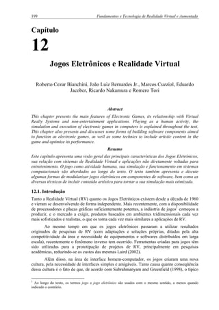 199 Fundamentos e Tecnologia de Realidade Virtual e Aumentada
Capítulo
12
Jogos Eletrônicos e Realidade Virtual
Roberto Cezar Bianchini, João Luiz Bernardes Jr., Marcos Cuzziol, Eduardo
Jacober, Ricardo Nakamura e Romero Tori
Abstract
This chapter presents the main features of Electronic Games, its relationship with Virtual
Realty Systems and non-entertainment applications. Playing as a human activity, the
simulation and execution of electronic games in computers is explained throughout the text.
This chapter also presents and discusses some forms of building software components aimed
to function as electronic games, as well as some technics to include artistic content in the
game and optimize its performance.
Resumo
Este capítulo apresenta uma visão geral das principais características dos Jogos Eletrônicos,
sua relação com sistemas de Realidade Virtual e aplicações não diretamente voltadas para
entretenimento. O jogo como atividade humana, sua simulação e funcionamento em sistemas
computacionais são abordados ao longo do texto. O texto também apresenta e discute
algumas formas de modularizar jogos eletrônicos em componentes de software, bem como as
diversas técnicas de incluir conteúdo artístico para tornar a sua simulação mais otimizada.
12.1. Introdução
Tanto a Realidade Virtual (RV) quanto os Jogos Eletrônicos existem desde a década de 1960
e vieram se desenvolvendo de forma independente. Mais recentemente, com a disponibilidade
de processadores e placas gráficas suficientemente potentes, a indústria de jogos1
começou a
produzir, e o mercado a exigir, produtos baseados em ambientes tridimensionais cada vez
mais sofisticados e realistas, o que os torna cada vez mais similares a aplicações de RV.
Ao mesmo tempo em que os jogos eletrônicos passaram a utilizar resultados
originados de pesquisas de RV (com adaptações e soluções próprias, ditadas pela alta
competitividade da área e necessidade de equipamentos e softwares distribuídos em larga
escala), recentemente o fenômeno inverso tem ocorrido. Ferramentas criadas para jogos têm
sido utilizadas para a prototipação de projetos de RV, principalmente em pesquisas
acadêmicas, reduzindo-se os custos das mesmas Laird (2002).
Além disso, na área de interface homem-computador, os jogos criaram uma nova
cultura, pela necessidade de interfaces simples e amigáveis. Tanto causa quanto conseqüência
dessa cultura é o fato de que, de acordo com Subrahmanyam and Greenfield (1998), o típico
1
Ao longo do texto, os termos jogo e jogo eletrônico são usados com o mesmo sentido, a menos quando
indicado o contrário.
 