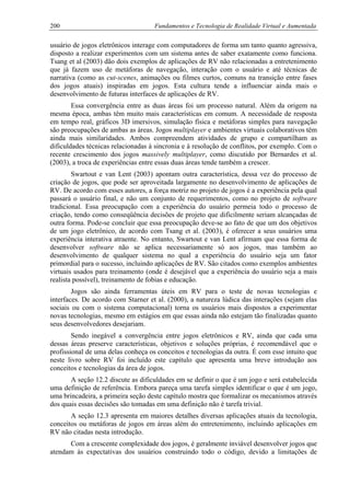 200 Fundamentos e Tecnologia de Realidade Virtual e Aumentada
usuário de jogos eletrônicos interage com computadores de forma um tanto quanto agressiva,
disposto a realizar experimentos com um sistema antes de saber exatamente como funciona.
Tsang et al (2003) dão dois exemplos de aplicações de RV não relacionadas a entretenimento
que já fazem uso de metáforas de navegação, interação com o usuário e até técnicas de
narrativa (como as cut-scenes, animações ou filmes curtos, comuns na transição entre fases
dos jogos atuais) inspiradas em jogos. Esta cultura tende a influenciar ainda mais o
desenvolvimento de futuras interfaces de aplicações de RV.
Essa convergência entre as duas áreas foi um processo natural. Além da origem na
mesma época, ambas têm muito mais características em comum. A necessidade de resposta
em tempo real, gráficos 3D imersivos, simulação física e metáforas simples para navegação
são preocupações de ambas as áreas. Jogos multiplayer e ambientes virtuais colaborativos têm
ainda mais similaridades. Ambos compreendem atividades de grupo e compartilham as
dificuldades técnicas relacionadas à sincronia e à resolução de conflitos, por exemplo. Com o
recente crescimento dos jogos massively multiplayer, como discutido por Bernardes et al.
(2003), a troca de experiências entre essas duas áreas tende também a crescer.
Swartout e van Lent (2003) apontam outra característica, dessa vez do processo de
criação de jogos, que pode ser aproveitada largamente no desenvolvimento de aplicações de
RV. De acordo com esses autores, a força motriz no projeto de jogos é a experiência pela qual
passará o usuário final, e não um conjunto de requerimentos, como no projeto de software
tradicional. Essa preocupação com a experiência do usuário permeia todo o processo de
criação, tendo como conseqüência decisões de projeto que dificilmente seriam alcançadas de
outra forma. Pode-se concluir que essa preocupação deve-se ao fato de que um dos objetivos
de um jogo eletrônico, de acordo com Tsang et al. (2003), é oferecer a seus usuários uma
experiência interativa atraente. No entanto, Swartout e van Lent afirmam que essa forma de
desenvolver software não se aplica necessariamente só aos jogos, mas também ao
desenvolvimento de qualquer sistema no qual a experiência do usuário seja um fator
primordial para o sucesso, incluindo aplicações de RV. São citados como exemplos ambientes
virtuais usados para treinamento (onde é desejável que a experiência do usuário seja a mais
realista possível), treinamento de fobias e educação.
Jogos são ainda ferramentas úteis em RV para o teste de novas tecnologias e
interfaces. De acordo com Starner et al. (2000), a natureza lúdica das interações (sejam elas
sociais ou com o sistema computacional) torna os usuários mais dispostos a experimentar
novas tecnologias, mesmo em estágios em que essas ainda não estejam tão finalizadas quanto
seus desenvolvedores desejariam.
Sendo inegável a convergência entre jogos eletrônicos e RV, ainda que cada uma
dessas áreas preserve características, objetivos e soluções próprias, é recomendável que o
profissional de uma delas conheça os conceitos e tecnologias da outra. É com esse intuito que
neste livro sobre RV foi incluído este capítulo que apresenta uma breve introdução aos
conceitos e tecnologias da área de jogos.
A seção 12.2 discute as dificuldades em se definir o que é um jogo e será estabelecida
uma definição de referência. Embora pareça uma tarefa simples identificar o que é um jogo,
uma brincadeira, a primeira seção deste capítulo mostra que formalizar os mecanismos através
dos quais essas decisões são tomadas em uma definição não é tarefa trivial.
A seção 12.3 apresenta em maiores detalhes diversas aplicações atuais da tecnologia,
conceitos ou metáforas de jogos em áreas além do entretenimento, incluindo aplicações em
RV não citadas nesta introdução.
Com a crescente complexidade dos jogos, é geralmente inviável desenvolver jogos que
atendam às expectativas dos usuários construindo todo o código, devido a limitações de
 