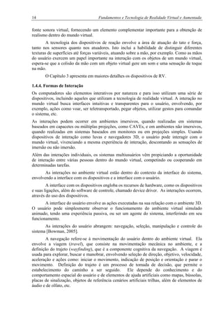 14 Fundamentos e Tecnologia de Realidade Virtual e Aumentada
fonte sonora virtual, fornecendo um elemento complementar importante para a obtenção de
realismo dentro do mundo virtual.
A tecnologia dos dispositivos de reação envolve a área de atuação do tato e força,
tanto nos sensores quanto nos atuadores. Isto inclui a habilidade de distinguir diferentes
texturas de superfícies até forças variáveis, atuando sobre a mão, por exemplo. Como as mãos
do usuário exercem um papel importante na interação com os objetos de um mundo virtual,
espera-se que a colisão da mão com um objeto virtual gere um som e uma sensação de toque
na mão.
O Capítulo 3 apresenta em maiores detalhes os dispositivos de RV.
1.4.4. Formas de Interação
Os computadores são elementos interativos por natureza e para isso utilizam uma série de
dispositivos, incluindo aqueles que utilizam a tecnologia de realidade virtual. A interação no
mundo virtual busca interfaces intuitivas e transparentes para o usuário, envolvendo, por
exemplo, ações como voar, ser teletransportado, pegar objetos, utilizar gestos para comandar
o sistema, etc.
As interações podem ocorrer em ambientes imersivos, quando realizadas em sistemas
baseados em capacetes ou múltiplas projeções, como CAVEs, e em ambientes não imersivos,
quando realizadas em sistemas baseados em monitores ou em projeções simples. Usando
dispositivos de interação como luvas e navegadores 3D, o usuário pode interagir com o
mundo virtual, vivenciando a mesma experiência de interação, descontando as sensações de
imersão ou não imersão.
Além das interações individuais, os sistemas multiusuários vêm propiciando a oportunidade
de interação entre várias pessoas dentro do mundo virtual, competindo ou cooperando em
determinadas tarefas.
As interações no ambiente virtual estão dentro do contexto da interface do sistema,
envolvendo a interface com os dispositivos e a interface com o usuário.
A interface com os dispositivos engloba os recursos de hardware, como os dispositivos
e suas ligações, além do software de controle, chamado device driver. As interações ocorrem,
através do uso dos dispositivos.
A interface do usuário envolve as ações executadas na sua relação com o ambiente 3D.
O usuário pode simplesmente observar o funcionamento do ambiente virtual simulado
animado, tendo uma experiência passiva, ou ser um agente do sistema, interferindo em seu
funcionamento.
As interações do usuário abrangem: navegação, seleção, manipulação e controle do
sistema [Bowman, 2005].
A navegação refere-se à movimentação do usuário dentro do ambiente virtual. Ela
envolve a viagem (travel), que consiste na movimentação mecânica no ambiente, e a
definição do trajeto (wayfinding), que é a componente cognitiva da navegação. A viagem é
usada para explorar, buscar e manobrar, envolvendo seleção de direção, objetivo, velocidade,
aceleração e ações como: iniciar o movimento, indicação de posição e orientação e parar o
movimento. Definição do trajeto é um processo de tomada de decisão, que permite o
estabelecimento do caminho a ser seguido. Ele depende do conhecimento e do
comportamento espacial do usuário e de elementos de ajuda artificiais como mapas, bússolas,
placas de sinalização, objetos de referência cenários artificiais trilhas, além de elementos de
áudio e de olfato, etc.
 