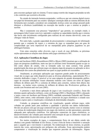 203 Fundamentos e Tecnologia de Realidade Virtual e Aumentada
para executar qualquer ação no sistema. É nesse espaço restrito das imagens projetadas na tela
e dos controles que ocorrerá a diversão.
No estudo da interação homem-computador, verifica-se que um sistema digital exerce
um papel de ferramenta para seu usuário. Qualquer conotação dada ao sistema diferente da de
ferramenta (por exemplo, considerar um computador desktop como seu amigo pessoal) pode
diminuir a eficiência (usabilidade) na execução das tarefas a que o sistema se propõe a
auxiliar.
Mas é exatamente esse processo “improdutivo” que permite, no exemplo citado, à
personagem John Connor conviver e aprender a explorar as capacidades (tarefas que o sistema
não havia sido inicialmente configurado para realizar) de um sistema não-trivial, como um
ciborgue vindo do futuro.
Por outro lado, a grande capacidade de processamento e armazenagem de informação
permite que o conjunto de regras e a estrutura do jogo se expandam para um grau de
complexidade que seria impossível de ser manipulada pelos próprios jogadores ou por
arbitragem humana.
Com estes conceitos sobre diversão, jogo e modo de jogo definidos, as próximas
seções apresentam as relações mais diretas entre jogos eletrônicos e RV.
12.3. Aplicações Científicas de Jogos
Lewis and Jacobson (2002), Rosembloom (2003) e Rhyne (2002) mostram que a utilização de
jogos em pesquisas acadêmicas, tanto nas que os utilizam como ferramenta quanto as que os
têm como objeto de estudo, vêm se tornando cada vez mais comuns. Esta grande
popularização das áreas que utilizam jogos em alguma etapa de pesquisa ou aplicação se deve
à diminuição dos custos das plataformas nas quais os jogos podem ser executados.
Atualmente, as principais aplicações que requerem grande poder de processamento
visual são os jogos que estão disponíveis para as diversas plataformas, especialmente PCs e
consoles dedicados a jogos. É possível se ter uma máquina de grande desempenho gráfico,
capaz de executar simulações visuais altamente realistas com valores em torno de alguns
milhares de dólares para PCs e centenas de dólares para consoles, valores bem abaixo das
dezenas, ou muitas vezes, centenas de milhares de dólares das Workstations gráficas, de
acordo com Swartout and van Lent (2003).
A primeira e mais direta aplicação de jogos é em visualização científica. Áreas tão
distintas quanto aplicações militares, como em Kumagi (2001) e Shachtman (2001); educação
e teatro, como em Jacobson and Hwang (2003); realidade aumentada Piekarski and Thomas
(2002), entre outros, estão utilizando engines comerciais de jogos eletrônicos e criando seus
próprios engines para a visualização e simulação de determinadas situações .
Contudo, as pesquisas científicas em visualização, quando utilizam jogos, estão
voltadas em grande parte para melhorar a qualidade e precisão nos dados renderizados.
Devido aos prazos com que um jogo comercial tem que ser lançado, muitas vezes os sistemas
e as rotinas de renderização disponíveis nos jogos são instáveis ou não apresentam a precisão
adequada para aplicações científicas. Em aplicações comerciais de jogos eletrônicos, os
desenvolvimentos são voltados para transmitir uma sensação de que os elementos visuais são
reais, independente da precisão com que são exibidos.
Em muitos exemplos de jogos, o comportamento físico de um objeto caindo não
obedece com grande fidelidade às leis físicas; a cena é feita de forma a transmitir a sensação
para o jogador que o movimento é acelerado. Na renderização de áreas externas, na grande
maioria das vezes, aproximações por polígonos são utilizadas. Essas aproximações podem
comprometer a visualização de estudos que requerem precisão de informações. Alguns
 