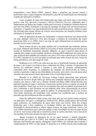 204 Fundamentos e Tecnologia de Realidade Virtual e Aumentada
pesquisadores, como Rhyne (2002), sugerem idéias e pesquisas que possam manter a
performance que os jogos chegaram, adicionando a precisão na renderização das informações
exigidas por aplicações científicas.
Como exemplos de jogos com renderização que segue com maior rigor as leis físicas
pode-se citar Full Spectrum Command e Mission Rehearsal Exercise, elaborados para o
Departamento de Defesa dos Estados Unidos pela University of Southern Califórnia Swartout
and van Lent (2003). O primeiro é um jogo de estratégia em tempo real, em terceira pessoa e
isométrico; o segundo é um jogo tridimensional de ação em primeira pessoa. Ambos os jogos
são utilizados para treinar oficiais do exército norte-americano em situações militares como
estratégias de ocupação de terrenos.
Além de aplicações de jogos em treinamento, o exército americano tem desenvolvido
um jogo chamado American's Army para divulgar o cotidiano de treinamento das tropas
americanas Hiles et al. (2003). Este é um jogo de ação tridimensional em primeira pessoa
baseado em um engine comercial.
Novas formas de arte e de mídia também têm se beneficiado das melhorias gráficas
dos jogos. Piekarski and Thomas (2002) na University of South Australia desenvolveram uma
sistema de Realidade Aumentada chamado ARQuake, no qual é possível jogar Quake II
andando pelo campus na universidade. Jacobson e Hwang (2003) adaptaram um engine de um
jogo comercial para trabalhar em conjunto com uma CAVE como a descrita por Cruz-Neira et
al. (1993), batizado de CaveUT que pode ser utilizado para exibir mostras de artes virtuais de
forma panorâmica, com alto campo de visão.
Rothbaum et al. (1995) cita outra área que tem se beneficiado bastante de aplicações
de jogos, a de terapias psicológicas para o tratamento de fobias e traumas. Os pacientes são
imersos em ambientes virtuais e expostos a uma série de situações cuidadosamente
controladas pelos terapeutas. As simulações das situações são desenvolvidas de forma a
auxiliar os pacientes a superar suas dificuldades ou traumas, sem correr o risco de passar pelas
situações reais que possam causar algum dano físico ou psicológico maior.
Marsella et al. (2003) da University College London apresentam uma aplicação
chamada de Carmen's Bright IDEA que utiliza uma simulação interativa para ajudar pais de
crianças com câncer a lidar com a situação. Pertaub and Baker (2001) desenvolveram uma
aplicação baseada em jogos e ambientes virtuais para auxiliar pessoas a superar seu medo de
falar em público. Neste jogo, ao invés de um paciente falar para um público de pessoas reais,
este é submetido a uma simulação em um ambiente onde várias representações de pessoas
geradas por computador fazem o papel de público. O comportamento das pessoas virtuais
varia desde entusiasmo até hostilidade. Esta variação tem contribuído para a melhora de
pacientes que têm problemas de falar em público.
Além das aplicações citadas acima, uma outra área que tem gerado muitas pesquisas
em aplicações em jogos é a Inteligência Artificial (IA). Muitos pesquisadores têm utilizado
jogos comerciais, ou modificações de jogos, para testar suas teorias. Além dos avanços
produzidos para a área acadêmica, os resultados obtidos por esses pesquisadores têm
estimulado os desenvolvedores a utilizar alguns avanços em jogos comerciais. Laird e van
Lent (2000) especularam que o próximo grande avanço tecnológico na área de jogos deverá
vir da IA. Este avanço ainda não se concretizou como os autores previram, mas a área de IA
tem recebido muito mais atenção em jogos comerciais.
Alguns exemplos de aplicações de IA em jogos incluem o módulo QuakeBot,
desenvolvido por Laird et al. (2001). Este módulo é baseado na arquitetura SOAR(State,
Operator And Result) para agentes inteligentes Laird (1996) e foi utilizado para controlar o
comportamento de NPCs no jogo Quake II. Kaminka et al. (2002) criaram uma modificação
 