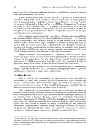 205 Fundamentos e Tecnologia de Realidade Virtual e Aumentada
para o jogo Unreal Tournament chamada GameBots, possibilitando estudos de Sistemas
Multi-Agentes usando esta modificação.
Embora as pesquisas de jogos em áreas educativas já possam ser identificadas nos
trabalhos de Pappert (1993) desde a década de 1970, nos últimos anos, um número cada vez
maior de pesquisadores tem se dedicado ao assunto. Centros brasileiros como o da Pontifícia
Universidade Católica do Rio de Janeiro Clua et al. (2002) e o Laboratório de Tecnologias
Interativas Tori and Nakamura (2002), e estrangeiros como os citados por Lewis and
Jacobson (2002) e Swartout and van Lent (2003), vêm realizando pesquisas em jogos na
educação. As razões que estimulam essas pesquisas são primeiro a pouca oferta de jogos
comerciais disponíveis para educação.
Com exceção de alguns poucos títulos como, Carmen Sandiego, como exemplificado
por McGrenere (1996), Newtonian MicroWorld Cockburn and Greenberg (1995), jogos da
família de simuladores, como TheSims e SimCity ou o RoboCode descrito por Santos and
Hamerski (2002), muitos poucos jogos, comparado ao número de títulos que chega ao
mercado todo ano, foram desenvolvidos especificamente para aplicações educacionais.
Segundo, há o aspecto motivacional que os jogos exercem nos estudantes como discutem
Felix and Johnson (1993) e que, conforme mostram os estudos mencionados em Pilay et al.
(1993), costumam aumentar o rendimento ou as habilidades dos estudantes.
Do ponto de vista de Ciência e Engenharia da Computação, Stiller and LeBlanc (2003)
afirmam que poucas aplicações oferecem uma amplitude tão grande de interação dos tópicos
existentes na área quanto jogos. Para citar alguns tópicos: interação homem-computador
Andersson et al. (2002), sistemas operacionais Ray et al. (2003), engenharia de software
Nguyen and Wong (2002), estrutura de dados Ford and Minsker (2003), entre outros.
Aplicações de jogos eletrônicos não voltadas diretamente para o entretenimento
tenderão a aumentar nos próximos anos. A convergência entre aplicações de RV e jogos trará
grandes avanços para ambas as áreas e para os usuários finais.
12.4. Game Engines
Com a evolução dos computadores, os jogos eletrônicos têm aumentado de
complexidade, da mesma forma que outras aplicações computacionais. Como resultado, hoje
em dia é comercialmente inviável desenvolver jogos que atendam às expectativas dos
usuários construindo todo o código, devido a limitações de tempo, custo e qualidade4
. Em vez
disso, empregam-se os game engines, que são o assunto desta seção.
Uma pesquisa sobre os game engines existentes nos permite notar que existe um
problema na sua definição: diferentes sistemas, de bibliotecas de renderização gráfica até
frameworks completos para criação de jogos, recebem a mesma denominação. Eberly (2000),
por exemplo, limita a discussão de game engines aos componentes relacionados à
renderização de uma cena 3D. McShaffry (2003) faz a distinção entre tipos de game engine,
como engine 3D e engine de simulação física. Lewis and Jacobson (2002) definem game
engine como uma coleção de módulos de código de simulação que não especificam
diretamente o comportamento ou o ambiente do jogo. Nesta seção, adotaremos uma definição
um pouco mais abrangente de game engine: um conjunto de componentes de software
integráveis e reutilizáveis, que fornecem serviços utilizados em um jogo eletrônico.
4
Há duas exceções a esta regra: jogos criados em conjunto com um novo game engine e jogos completamente
inovadores. No primeiro caso, o game engine será reaproveitado futuramente e o jogo desenvolvido serve para
ilustrar a viabilidade de uso daquele game engine. No segundo caso, obviamente, não existem game engines que
possam ser reaproveitados.
 