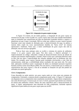 206 Fundamentos e Tecnologia de Realidade Virtual e Aumentada
Conteúdo do Jogo
Game Engine
Sistema Operacional
e Regras
e Drivers
Figura 12.2 - Integração do game engine no jogo.
A Figura 12.2 ilustra, de um modo genérico, a integração de um game engine na
estrutura de um jogo. Como se pode ver, o game engine atua como uma camada intermediária
entre os elementos que caracterizam um jogo em particular (conteúdo artístico e regras) e a
plataforma em que o jogo é executado. Deve-se notar que, embora os game engines possam
funcionar como uma camada de abstração para o desenvolvimento do jogo, na prática a
maioria deles expõe (às vezes opcionalmente) detalhes de “baixo nível” do sistema
operacional e hardware. Neste caso, a maior contribuição do game engine não está na
abstração, mas nos serviços agregados.
Pode-se fazer uma analogia entre os toolkits e sistemas de autoria de ambientes
virtuais e os game engines para jogos. Nos dois casos, o objetivo principal é o
reaproveitamento de código, reduzindo o tempo de desenvolvimento através da adoção de
soluções previamente implementadas e testadas. Pode-se dizer que a principal diferença entre
os dois está nos tipos e especificidade das soluções adotadas para os problemas que eles
tratam. Por exemplo, game engines buscam gerar resultados convincentes e com valor de
entretenimento, ainda que a confiabilidade destes resultados não seja muito alta. Por outro
lado, aplicações científicas (como visualização de dados ou simulação) possuem requisitos
bastante restritos nestas áreas Rhyne (2002). Por este motivo, é interessante que se conheça as
características dos game engines, a fim de se entender as situações em que eles podem ser
utilizados em outras aplicações.
12.4.1. Componentes
Como discutido na seção anterior, um game engine pode ser visto como um conjunto de
componentes. Entretanto, a natureza destes componentes pode variar. A Figura 12.3 apresenta
um diagrama com os componentes mais usualmente encontrados. Alguns destes componentes,
tais como Renderização, Comunicação em rede e Colisão, possuem equivalentes nos sistemas
de autoria para ambientes virtuais. Outros são mais específicos para o desenvolvimento de
jogos. A seguir, apresentaremos uma discussão de cada componente, incluindo aspectos
significativos para análise de um game engine para uso em RV.
 