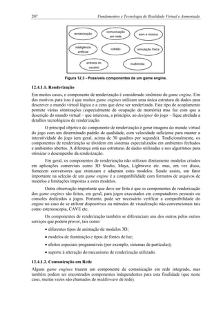 207 Fundamentos e Tecnologia de Realidade Virtual e Aumentada
renderização som e música
simulação físicacolisão
inteligência
artificial
entrada do
usuário
comunicação
em rede
multimídia
Figura 12.3 - Possíveis componentes de um game engine.
12.4.1.1. Renderização
Em muitos casos, o componente de renderização é considerado sinônimo de game engine. Um
dos motivos para isso é que muitos game engines utilizam uma única estrutura de dados para
descrever o mundo virtual lógico e a cena que deve ser renderizada. Este tipo de acoplamento
permite várias otimizações (especialmente de ocupação de memória) mas faz com que a
descrição do mundo virtual – que interessa, a princípio, ao designer do jogo – fique atrelada a
detalhes tecnológicos de renderização.
O principal objetivo do componente de renderização é gerar imagens do mundo virtual
do jogo com um determinado padrão de qualidade, com velocidade suficiente para manter a
interatividade do jogo (em geral, acima de 30 quadros por segundo). Tradicionalmente, os
componentes de renderização se dividem em sistemas especializados em ambientes fechados
e ambientes abertos. A diferença está nas estruturas de dados utilizadas e nos algoritmos para
otimizar o desempenho da renderização.
Em geral, os componentes de renderização não utilizam diretamente modelos criados
em aplicações comerciais como 3D Studio, Maya, Lightwave etc. mas, em vez disso,
fornecem conversores que otimizam e adaptam estes modelos. Sendo assim, um fator
importante na seleção de um game engine é a compatibilidade com formatos de arquivos de
modelos e limitações impostas a estes modelos.
Outra observação importante que deve ser feita é que os componentes de renderização
dos game engines são feitos, em geral, para jogos executados em computadores pessoais ou
consoles dedicados a jogos. Portanto, pode ser necessário verificar a compatibilidade do
engine no caso de se utilizar dispositivos ou métodos de visualização não-convencionais tais
como estereoscopia, CAVE etc.
Os componentes de renderização também se diferenciam uns dos outros pelos outros
serviços que podem prover, tais como:
• diferentes tipos de animação de modelos 3D;
• modelos de iluminação e tipos de fontes de luz;
• efeitos especiais programáveis (por exemplo, sistemas de partículas);
• suporte à alteração do mecanismo de renderização utilizado.
12.4.1.2. Comunicação em Rede
Alguns game engines trazem um componente de comunicação em rede integrado, mas
também podem ser encontrados componentes independentes para esta finalidade (que neste
caso, muitas vezes são chamados de middleware de rede).
 