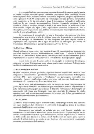 208 Fundamentos e Tecnologia de Realidade Virtual e Aumentada
A responsabilidade do componente de comunicação de rede é manter a coerência entre
os estados dos jogos entre participantes conectados remotamente. Jogos eletrônicos utilizam
modelos ponto-a-ponto ou cliente-servidor (com menos freqüência), em geral implementados
com o protocolo UDP. Os componentes de comunicação em rede, portanto, implementam
estes mecanismos a fim de automatizar a troca de mensagens e replicação de dados entre
instâncias do jogo existentes em computadores distintos. Um detalhe importante é que a
tolerância à latência nos jogos eletrônicos tende a ser maior do que em ambientes virtuais
multi-usuários Singhal and Zyda (1999), especialmente ambientes colaborativos. Para a
utilização de game engines nesta área, pode ser necessário avaliar o desempenho individual na
escolha de uma aplicação que o utilize.
Os componentes de comunicação em rede se diferenciam principalmente pela forma
como expõem seus serviços e pela flexibilidade na escolha de protocolos e arquiteturas de
rede. Por exemplo, os componentes de rede integrados em game engines tendem a
implementar uma arquitetura fixa e tipos pré-definidos de mensagens que podem ser
transmitidas, diferentemente do que ocorre com os middleware de rede.
12.4.1.3. Som e Música
Quando utilizam-se game engines para mundos virtuais 3D, o componente de som pode estar
parcial ou totalmente integrado ao componente de renderização. O mínimo de integração
necessária é a existência de algum tipo de comunicação entre os dois componentes para a
implementação de recursos como distorções do som em função da sua posição no espaço.
Assim como no caso do componente de renderização, o componente de som pode
requerer a conversão de arquivos de som e música para formatos otimizados. Pode apresentar
também limitações quanto a formatos aceitos.
12.4.1.4. Inteligência Artificial
Os jogos eletrônicos utilizam, geralmente, algoritmos bastante simplificados e técnicas como
Máquinas de Estados Finitos – que não são formalmente técnicas unicamente de Inteligência
Artificial (IA) – para implementar a “inteligência” dos personagens controlados pelo
computador. Existem exceções (que tendem a se tornar cada vez mais freqüentes), mas os
componentes de IA existentes refletem a realidade atual.
De um modo geral, os componentes de IA são integrados a outros componentes de um
game engine mais completo e se diferenciam pela variedade de técnicas implementadas e
pelas ferramentas auxiliares para especificação de diferentes “inteligências”. Por exemplo, um
componente pode trazer uma ferramenta visual para descrição de máquinas de estado,
enquanto outro pode contar com uma linguagem de scripting para definir o comportamento
dos personagens controlados pelo computador.
12.4.1.5. Colisão
A detecção de colisão entre objetos no mundo virtual é um serviço essencial para a maioria
dos jogos eletrônicos. Por este motivo, o componente de detecção de colisão é encontrado
com muita freqüência nos game engines.
Componentes para detecção de colisão são, em geral, bastante acoplados aos
componentes de renderização. O motivo é que os desenvolvedores de game engines, na sua
maioria, conseguem realizar otimizações na detecção de colisões, reaproveitando as estruturas
de dados usadas para descrever o mundo virtual. Sendo assim, em alguns game engines a
detecção de colisão se torna um serviço a mais fornecido pelo componente de renderização,
em vez de um componente independente.
 