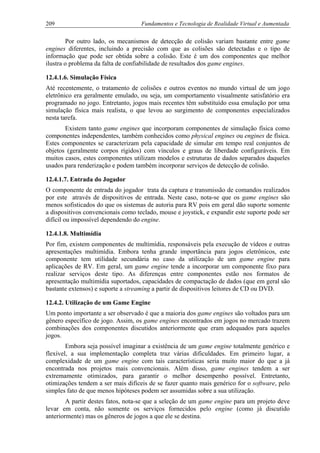 209 Fundamentos e Tecnologia de Realidade Virtual e Aumentada
Por outro lado, os mecanismos de detecção de colisão variam bastante entre game
engines diferentes, incluindo a precisão com que as colisões são detectadas e o tipo de
informação que pode ser obtida sobre a colisão. Este é um dos componentes que melhor
ilustra o problema da falta de confiabilidade de resultados dos game engines.
12.4.1.6. Simulação Física
Até recentemente, o tratamento de colisões e outros eventos no mundo virtual de um jogo
eletrônico era geralmente emulado, ou seja, um comportamento visualmente satisfatório era
programado no jogo. Entretanto, jogos mais recentes têm substituído essa emulação por uma
simulação física mais realista, o que levou ao surgimento de componentes especializados
nesta tarefa.
Existem tanto game engines que incorporam componentes de simulação física como
componentes independentes, também conhecidos como physical engines ou engines de física.
Estes componentes se caracterizam pela capacidade de simular em tempo real conjuntos de
objetos (geralmente corpos rígidos) com vínculos e graus de liberdade configuráveis. Em
muitos casos, estes componentes utilizam modelos e estruturas de dados separados daqueles
usados para renderização e podem também incorporar serviços de detecção de colisão.
12.4.1.7. Entrada do Jogador
O componente de entrada do jogador trata da captura e transmissão de comandos realizados
por este através de dispositivos de entrada. Neste caso, nota-se que os game engines são
menos sofisticados do que os sistemas de autoria para RV pois em geral dão suporte somente
a dispositivos convencionais como teclado, mouse e joystick, e expandir este suporte pode ser
difícil ou impossível dependendo do engine.
12.4.1.8. Multimídia
Por fim, existem componentes de multimídia, responsáveis pela execução de vídeos e outras
apresentações multimídia. Embora tenha grande importância para jogos eletrônicos, este
componente tem utilidade secundária no caso da utilização de um game engine para
aplicações de RV. Em geral, um game engine tende a incorporar um componente fixo para
realizar serviços deste tipo. As diferenças entre componentes estão nos formatos de
apresentação multimídia suportados, capacidades de compactação de dados (que em geral são
bastante extensos) e suporte a streaming a partir de dispositivos leitores de CD ou DVD.
12.4.2. Utilização de um Game Engine
Um ponto importante a ser observado é que a maioria dos game engines são voltados para um
gênero específico de jogo. Assim, os game engines encontrados em jogos no mercado trazem
combinações dos componentes discutidos anteriormente que eram adequados para aqueles
jogos.
Embora seja possível imaginar a existência de um game engine totalmente genérico e
flexível, a sua implementação completa traz várias dificuldades. Em primeiro lugar, a
complexidade de um game engine com tais características seria muito maior do que a já
encontrada nos projetos mais convencionais. Além disso, game engines tendem a ser
extremamente otimizados, para garantir o melhor desempenho possível. Entretanto,
otimizações tendem a ser mais difíceis de se fazer quanto mais genérico for o software, pelo
simples fato de que menos hipóteses podem ser assumidas sobre a sua utilização.
A partir destes fatos, nota-se que a seleção de um game engine para um projeto deve
levar em conta, não somente os serviços fornecidos pelo engine (como já discutido
anteriormente) mas os gêneros de jogos a que ele se destina.
 