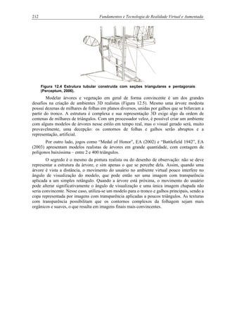 212 Fundamentos e Tecnologia de Realidade Virtual e Aumentada
Figura 12.4 Estrutura tubular construída com seções triangulares e pentagonais
(Perceptum, 2006).
Modelar árvores e vegetação em geral de forma convincente é um dos grandes
desafios na criação de ambientes 3D realistas (Figura 12.5). Mesmo uma árvore modesta
possui dezenas de milhares de folhas em planos diversos, unidas por galhos que se bifurcam a
partir do tronco. A estrutura é complexa e sua representação 3D exige algo da ordem de
centenas de milhares de triângulos. Com um processador veloz, é possível criar um ambiente
com alguns modelos de árvores nesse estilo em tempo real, mas o visual gerado será, muito
provavelmente, uma decepção: os contornos de folhas e galhos serão abruptos e a
representação, artificial.
Por outro lado, jogos como “Medal of Honor”, EA (2002) e “Battlefield 1942”, EA
(2003) apresentam modelos realistas de árvores em grande quantidade, com contagem de
polígonos baixíssima – entre 2 e 400 triângulos.
O segredo é o mesmo da pintura realista ou do desenho de observação: não se deve
representar a estrutura da árvore, e sim apenas o que se percebe dela. Assim, quando uma
árvore é vista a distância, o movimento do usuário no ambiente virtual pouco interfere no
ângulo de visualização do modelo, que pode então ser uma imagem com transparência
aplicada a um simples retângulo. Quando a árvore está próxima, o movimento do usuário
pode alterar significativamente o ângulo de visualização e uma única imagem chapada não
seria convincente. Nesse caso, utiliza-se um modelo para o tronco e galhos principais, sendo a
copa representada por imagens com transparência aplicadas a poucos triângulos. As texturas
com transparência possibilitam que os contornos complexos da folhagem sejam mais
orgânicos e suaves, o que resulta em imagens finais mais convincentes.
 