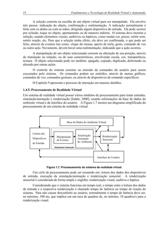 15 Fundamentos e Tecnologia de Realidade Virtual e Aumentada
A seleção consiste na escolha de um objeto virtual para ser manipulado. Ela envolve
três passos: indicação do objeto, confirmação e realimentação. A indicação normalmente é
feita com os dedos ou com as mãos, dirigindo algum dispositivo de entrada. Ela pode ocorrer
por oclusão, toque no objeto, apontamento ou de maneira indireta. O sistema deve mostrar a
seleção, usando elementos visuais, auditivos ou hápticos, como mudar cor, piscar, emitir som,
emitir reação, etc. Para que a seleção tenha efeito, ela deve ser confirmada, o que pode ser
feito, através de eventos tais como: clique do mouse, aperto de tecla, gesto, comando de voz
ou outra ação. Novamente, deverá haver uma realimentação, indicando que a ação ocorreu.
A manipulação de um objeto selecionado consiste na alteração de sua posição, através
de translação ou rotação, ou de suas características, envolvendo escala, cor, transparência,
textura. O objeto selecionado pode ser também: apagado, copiado, duplicado, deformado ou
alterado por outras ações.
O controle do sistema consiste na emissão de comandos do usuário para serem
executados pelo sistema. Os comandos podem ser emitidos, através de menus gráficos,
comandos de voz, comandos gestuais, ou através de dispositivos de comando específicos.
O Capítulo 9 apresenta o processo de interação em maiores detalhes.
1.4.5. Processamento de Realidade Virtual
Um sistema de realidade virtual possui vários módulos de processamento para tratar entradas,
simulação/animação e renderização [Isdale, 2000], usando informações da base de dados do
ambiente virtual e da interface do usuário. A Figura 1.7 mostra um diagrama simplificado do
processamento de um sistema de realidade virtual.
Base de Dados do Ambiente Virtual
Figura 1.7. Processamento do sistema de realidade virtual.
Um ciclo de processamento pode ser resumido em: leitura dos dados dos dispositivos
de entrada, execução da simulação/animação e renderização sensorial. A renderização
sensorial é considerada de forma ampla e engloba: renderização visual, auditiva e háptica.
Considerando que o sistema funciona em tempo real, o tempo entre a leitura dos dados
de entrada e a respectiva renderização é chamado tempo de latência ou tempo de reação do
sistema. Para não causar desconforto ao usuário, normalmente o tempo de latência deve ser,
no máximo, 100 ms, que implica em um taxa de quadros de, no mínimo, 10 quadros/s para a
renderização visual.
Manipulação
de Eventos
Renderização
Sensorial
Atualização
Animação
do Ambiente
Leitura dos
Dispositivos
de Entrada
Simulação/Animação
Interface do Usuário
 