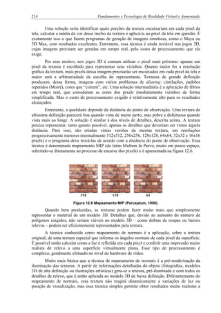 214 Fundamentos e Tecnologia de Realidade Virtual e Aumentada
Uma solução seria identificar quais porções da textura encaixariam em cada pixel da
tela, calcular a média de cor desse trecho da textura e aplicá-la ao pixel da tela em questão. É
exatamente isso o que fazem programas de geração de imagens sintéticas, como o Maya ou
3D Max, com resultados excelentes. Entretanto, essa técnica é ainda inviável nos jogos 3D,
cujas imagens precisam ser geradas em tempo real, pelo custo de processamento que ela
exige.
Por esse motivo, nos jogos 3D é comum utilizar o pixel mais próximo: apenas um
pixel da textura é escolhido para representar seus vizinhos. Quanto maior for a resolução
gráfica da textura, mais pixels dessa imagem precisarão ser encaixados em cada pixel da tela e
maior será a arbitrariedade da escolha do representante. Texturas de grande definição
produzem, dessa forma, imagens com vários problemas de aliasing: cintilações, padrões
repetidos (Moirë), cores que “correm”, etc. Uma solução intermediária é a aplicação de filtros
em tempo real, que consideram as cores dos pixels imediatamente vizinhos de forma
simplificada. Mas o custo de processamento exigido é relativamente alto para os resultados
alcançados.
Entretanto, a qualidade depende da distância do ponto de observação. Uma textura de
altíssima definição parecerá boa quando vista de muito perto, mas pobre e defeituosa quando
vista mais ao longe. A solução é similar à dos níveis de detalhes, descrita acima. A textura
precisa representar, tanto quanto possível, apenas os detalhes que deveriam ser vistos àquela
distância. Para isso, são criadas várias versões da mesma textura, em resoluções
progressivamente menores (normalmente 512x512, 256x256, 128x128, 64x64, 32x32 e 16x16
pixels) e o programa deve trocá-las de acordo com a distância do ponto de observação. Essa
técnica é denominada mapeamento MIP (do latim Multum In Parvo, muito em pouco espaço,
referindo-se diretamente ao processo de encaixe dos pixels) e é apresentada na figura 12.6.
Figura 12.6 Mapeamento MIP (Perceptum, 1998).
Quando bem produzidas, as texturas podem fazer muito mais que simplesmente
representar o material de um modelo 3D. Detalhes que, devido ao aumento do número de
polígonos exigidos, não seriam viáveis no modelo 3D – como dobras de roupas ou baixos
relevos – podem ser eficientemente representados pela textura.
A técnica conhecida como mapeamento de normais é a aplicação, sobre a textura
original, de uma textura especial que informa os ângulos normais de cada pixel da superfície.
É possível então calcular como a luz é refletida em cada pixel e conferir uma impressão muito
realista de relevo a uma superfície virtualmente plana. Esse tipo de processamento é
complexo, geralmente efetuado no nível do hardware de vídeo.
Muito mais básica que a técnica de mapeamento de normais é a pré-renderização da
iluminação das texturas. A partir de informações detalhadas do objeto (fotografias, modelos
3D de alta definição ou ilustrações artísticas) gera-se a textura, pré-iluminada e com todos os
detalhes de relevo, que é então aplicada ao modelo 3D de baixa definição. Diferentemente do
mapeamento de normais, essa textura não reagirá dinamicamente a variações de luz ou
posição de visualização, mas essa técnica simples permite obter resultados muito realistas a
 