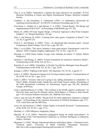 217 Fundamentos e Tecnologia de Realidade Virtual e Aumentada
Clua, E. et al. (2002): “Importância e impacto dos jogos educativos na sociedade”. In First
Brazilian WorkShop in Games and Digital Entertainment WJogos. Brazilian Computer
Society.
Cockburn, A. and Greenberg, S. Turboturttle (1995): “A colaborative microworld for
exploring newtonian physics”. In CSCL95, Conference Proceeding, pgs 62–66.
Cruz-Neira, C., Sandlin, D. J. and DeFanti, T. A. (1993): “Virtual Reality: The Design and
implementation of the CAVE”. In Proceedings of SIGRAPH, pgs 135–142.
Eberly, D., (2002) 3D Game Engine Design: A Practical Approach to Real-Time Computer
Graphics”. s.l.: Morgan-Kaufmann, 561 pgs.
Felix, J. and Johnson, R. (1993): “Learning from video games. Computers in School”, Vol.
2/3, No. 9, pgs199–233.
Ford Jr, C. and Minsker, S. (2003): “Treez - an educational data structures game”. Journal
Computing in Small Colleges, Vol.18, No. 6, pgs 180–185.
Hiles, J. et al (2003): “The moves institutes’s army game project: Entertainment r and d for
defense”. IEEE Computer Graphics Applications, Vol. 23, No. 1, pgs 28–36.
Huizinga, J., (1938) Homo Ludens: O jogo como elemento da cultura. 2ª. Edição. Editora
Perspectiva.
Jacobson, J. and Hwang, Z. (2003): “Unreal Tournament for immersive interactive theater”.
Communicatins of the ACM, Vol. 45, No. 1.
Kaminka, G. et al. (2002): “GameBots: A Flexible Test Bed for Multiagent Team Research”.
Communications of the ACM, Vol. 45, No. 1, pgs. 43-45.
Kumagi, J. (2001): “Fighting in the streets”. IEE Spectrum, Vol. 38, No. 2, pgs 68–71.
Laird, J. E. (2002): “Research in human-level AI using computer games”. Communications of
the ACM, Vol. 45, No. 1, pgs. 32-35.
Laird, J. (2001): “It knows what you’re going to do: adding anticipation to a Quakebot”. In
Jörg P. Müller, Elisabeth Andre, Sandip Sen, and Claude Frasson, editors, Proceedings of
the Fifth International Conference on Autonomous Agents, pgs 385–392, Montreal,
Canada, ACM Press.
Laird, J and Rosenbloom, P. (1996): “The evolution of the SOAR cognitive architecture”. In
David M. Steier and Tom M. Mitchell, editors, Mind Matters: A Tribute to Allen Newell,
pgs 1–50. Lawrence Erlbaum Associates, Inc., Mahwah, New Jersey.
Laird, J. and van Lent, M. (2000): “Human-level AI’s killer application: Interactive computer
games”. In Proceedings of the American Association of Artificial Intelligence, pgs 1171–
1178. AAAI Press and The MIT Press.
Lewis, M. and Jacobson, J. (2002): “Game Engines in Scientific Research”. Communications
of the ACM, Vol. 45, No. 1, pgs. 27-31.
Machado, A., (1993) Máquina e Imaginário, Edusp.
Marsella, W. et al. (2003): “Interactive pedagogical drama for health interventions”. In
Proceedings of the 11th International Conference on Artificial Intelligence in Education,
Sydney, Australia.
Mcgrenere, J. (1996): “Design: Educational eletronic multi-player games – a literature review.
Technical report”, University of Britsh Columbia. Documento Eletronico:
http://taz.cs.ubc.ca/egems/papers/desmugs.pdf (acessado em 17/04/03).
 