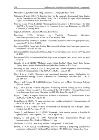 218 Fundamentos e Tecnologia de Realidade Virtual e Aumentada
Mcshaffry, M. (2003) Game Coding Complete. s.l.: Paraglyph Press, 608p.
Nakamura, R. et al. (2003): “A Practical Study on the Usage of a Commercial Game Engine
for the Development of Educational Games”. In II Workshop de Jogos e Entretenimento
Digital. Anais em CD-ROM. Salvador: SBC.
Nguyen, D. and Wong, S. (2002): “Design patterns for games”. In Proceedings of the 33th
SIGCSE - Technical Symposium in on Computer Science and Education, pgs 126–130,
Cincinnati , Kentucky, EUA.
Papert, S. (1993) The Childrens Machine. BasicBooks.
Perceptum (1998), Incidente em Varginha. Documento eletrônico,
http://www.perceptum.com/, acesso em 07 de Abril de 2006.
Perceptum (1999), Sombras da Verdade. Documento eletrônico, http://www.perceptum.com/,
acesso em 07 de Abril de 2006.
Perceptum (2001), Super Mini Racing. Documento eletrônico, http://www.perceptum.com/,
acesso em 07 de Abril de 2006.
Perceptum (2005). Documento eletrônico, http://www.perceptum.com/, acesso em 07 de Abril
de 2006.
Perceptum (2006). Documento eletrônico, http://www.perceptum.com/, acesso em 07 de Abril
de 2006.
Pertaub, M. et al. (2001): “Medicine Meets Virtual Reality”: Outer Space, Inner Space,
Virtual Space, volume Studies in Health Technology Studies in. IOS Press.
Piekarsky, W. and Thomas, B. (2002): “ARQuake: The Outdoor Augmented Reality Gaming
System”. Communications of the ACM, Vol. 45, No. 1, pgs. 36-38.
Pilay, J et al. (1999): “Cognition and recreational computer games: Implications for
educational technology”. Journal of Research on Computing in Education, Vol 32, No. 1,
pgs 203–216.
Plaza, J., and Tavares, M. B, (1998) Processos Criativos com os Meios Eletrônicos: Poéticas
Digitais, Hucitec.
Ray, C. et al. (2003): “Puzzles and games: Addressing diferent learning styles in teaching
operating systems concepts”. In Proceedings of the 34th SIGCSE - Technical Symposium
in on Computer Science and Education, pgs 182–186, Reno, Nevada, EUA.
Rhyne, T. (2002): “Computer Games and Scientific Visualization”. Communications of the
ACM, s.l., Vol.45, No.7, pgs.40-44.
Rosenbloom, A. (2003): “A game experience in everyday application”. Communications of
the ACM, Vol. 46, No. 7, pgs 28–31.
Rothbaum, B. et al. (1995): “Virtual environments for treating the fear of heights”. IEEE
Comput, Vol. 28, No. 7, pgs 27–34.
Santos, A. and Hamerski Jr., E. (2002) “Robocode: Uma maneira simples e divertida de
aprender Java”. Java Magazine, Vol. 1, No. 3, pgs 43–45.
Singhal, S. and Zyda, M, (1999) Networked Virtual Environments: Design and
Implementation. Nova York: ACM Press, 331 pgs.
Shachtman, N. (2001): “New army soldiers: Game gamers”. Wired News.
Starner, T. et al. (2000): “Mindwarping: Towards creating a compelling collaborative
augmented reality game”. Intelligent User Interfaces (IUI 2000), New Orleans, LA, EUA.
 