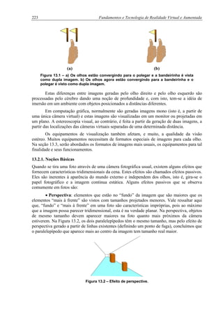223 Fundamentos e Tecnologia de Realidade Virtual e Aumentada
(a) (b)
Figura 13.1 – a) Os olhos estão convergindo para o polegar e a bandeirinha é vista
como dupla imagem. b) Os olhos agora estão convergindo para a bandeirinha e o
polegar é visto como dupla imagem.
Estas diferenças entre imagens geradas pelo olho direito e pelo olho esquerdo são
processadas pelo cérebro dando uma noção de profundidade e, com isto, tem-se a idéia de
imersão em um ambiente com objetos posicionados a distâncias diferentes.
Em computação gráfica, normalmente são geradas imagens mono (isto é, a partir de
uma única câmera virtual) e estas imagens são visualizadas em um monitor ou projetadas em
um plano. A estereoscopia visual, ao contrário, é feita a partir da geração de duas imagens, a
partir das localizações das câmeras virtuais separadas de uma determinada distância.
Os equipamentos de visualização também afetam, e muito, a qualidade da visão
estéreo. Muitos equipamentos necessitam de formatos especiais de imagens para cada olho.
Na seção 13.3, serão abordados os formatos de imagens mais usuais, os equipamentos para tal
finalidade e seus funcionamentos.
13.2.1. Noções Básicas
Quando se tira uma foto através de uma câmera fotográfica usual, existem alguns efeitos que
fornecem características tridimensionais da cena. Estes efeitos são chamados efeitos passivos.
Eles são inerentes à aparência do mundo externo e independem dos olhos, isto é, gira-se o
papel fotográfico e a imagem continua estática. Alguns efeitos passivos que se observa
comumente em fotos são:
• Perspectiva: elementos que estão no “fundo” da imagem que são maiores que os
elementos “mais à frente” são vistos com tamanhos projetados menores. Vale ressaltar aqui
que, “fundo” e “mais à frente” em uma foto são características impróprias, pois ao máximo
que a imagem possa parecer tridimensional, esta é na verdade planar. Na perspectiva, objetos
de mesmo tamanho devem aparecer maiores na foto quanto mais próximos da câmera
estiverem. Na Figura 13.2, os dois paralelepípedos têm o mesmo tamanho, mas pelo efeito de
perspectiva gerado a partir de linhas existentes (definindo um ponto de fuga), concluímos que
o paralelepípedo que aparece mais ao centro da imagem tem tamanho real maior.
Figura 13.2 – Efeito de perspective.
 