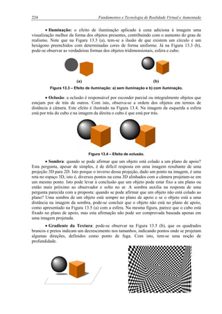 224 Fundamentos e Tecnologia de Realidade Virtual e Aumentada
• Iluminação: o efeito de iluminação aplicado à cena adiciona à imagem uma
visualização melhor da forma dos objetos presentes, contribuindo com o aumento do grau de
realismo. Note que na Figura 13.3 (a), tem-se a ilusão de que existem um círculo e um
hexágono preenchidos com determinadas cores de forma uniforme. Já na Figura 13.3 (b),
pode-se observar as verdadeiras formas dos objetos tridimensionais, esfera e cubo.
(a) (b)
Figura 13.3 – Efeito de iluminação: a) sem iluminação e b) com iluminação.
• Oclusão: a oclusão é responsável por esconder parcial ou integralmente objetos que
estejam por de trás de outros. Com isto, observa-se a ordem dos objetos em termos de
distância à câmera. Este efeito é ilustrado na Figura 13.4. Na imagem da esquerda a esfera
está por trás do cubo e na imagem da direita o cubo é que está por trás.
Figura 13.4 – Efeito de oclusão.
• Sombra: quando se pode afirmar que um objeto está colado a um plano de apoio?
Esta pergunta, apesar de simples, é de difícil resposta em uma imagem resultante de uma
projeção 3D para 2D. Isto porque o inverso dessa projeção, dado um ponto na imagem, é uma
reta no espaço 3D, isto é, diversos pontos na cena 3D alinhados com a câmera projetam-se em
um mesmo ponto. Isto pode levar à conclusão que um objeto pode estar fixo a um plano ou
então mais próximo ao observador e solto no ar. A sombra auxilia na resposta de uma
pergunta parecida com a proposta: quando se pode afirmar que um objeto não está colado ao
plano? Uma sombra de um objeto está sempre no plano de apoio e se o objeto está a uma
distância na imagem da sombra, pode-se concluir que o objeto não está no plano de apoio,
como apresentado na Figura 13.5 (a) com a esfera. Na mesma figura, parece que o cubo está
fixado no plano de apoio, mas esta afirmação não pode ser comprovada baseada apenas em
uma imagem projetada.
• Gradiente da Textura: pode-se observar na Figura 13.5 (b), que os quadrados
brancos e pretos indicam um decrescimento nos tamanhos, indicando pontos onde se projetam
algumas direções, definidos como ponto de fuga. Com isto, tem-se uma noção de
profundidade.
 