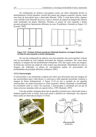 227 Fundamentos e Tecnologia de Realidade Virtual e Aumentada
Na configuração de câmeras convergentes ocorre um efeito indesejado devido ao
desalinhamento vertical (paralaxe vertical) dos pontos das imagens esquerda e direita, sendo
uma fonte de desconforto para o observador [Konrad, 1999]. A razão desse efeito, algumas
vezes referido como distorção Keystone, é que os sensores de captura de imagem das câmeras
estão localizados em planos diferentes. Portanto, os pontos de vista esquerdo e direito
possuem perspectivas ligeiramente diferentes na cena. O problema é ilustrado na Figura 13.9
[Lacotte, 1995].
(a) (b)
Figura 13.9 – Paralaxe Vertical causada por Distorção Keystone: a) Imagem Original e
b) Visão do olho esquerdo e direito sobrepostas.
No caso da configuração de câmeras com eixos paralelos não ocorre paralaxe vertical,
mas há necessidade de uma tradução horizontal das imagens resultantes. Por causa dessa
tradução, as imagens não são perfeitamente sobrepostas. Esse fato requer cortes nas imagens,
de forma que somente um campo de visão comum seja apresentado. Dependendo de como as
imagens são traduzidas, os planos de convergências podem ser posicionados em
profundidades de percepção diferentes [Johanson, 2001].
13.3.2. Estereoscópio
O estereoscópio é um instrumento composto por lentes que direcionam uma das imagens do
par estereoscópico para o olho direito e a outra para o olho esquerdo, permitindo visualizar a
imagem de forma tridimensional. A Figura 13.10 (a) traz o exemplo de um aparelho
estereoscópio; ele separa fisicamente as visões esquerda e direita, eliminando a possibilidade
do cruzamento entre as visões. No essencial, o estereoscópio é constituído por um par de
lentes convexas montadas sobre um suporte [Alves, 1999; Machado, 1997].
Uma das grandes vantagens desse tipo de aparelho é permitir que o observador ajuste a
distância pupilar entre as lentes, bem como ajuste a distância de visualização. Seu esquema
básico pode ser observado na Figura 13.10 (b).
 