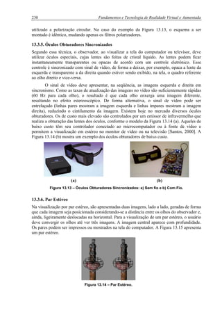 230 Fundamentos e Tecnologia de Realidade Virtual e Aumentada
utilizado a polarização circular. No caso do exemplo da Figura 13.13, o esquema a ser
montado é idêntico, mudando apenas os filtros polarizadores.
13.3.5. Óculos Obturadores Sincronizados
Segundo essa técnica, o observador, ao visualizar a tela do computador ou televisor, deve
utilizar óculos especiais, cujas lentes são feitas de cristal líquido. As lentes podem ficar
instantaneamente transparentes ou opacas de acordo com um controle eletrônico. Esse
controle é sincronizado com sinal de vídeo, de forma a deixar, por exemplo, opaca a lente da
esquerda e transparente a da direita quando estiver sendo exibido, na tela, o quadro referente
ao olho direito e vice-versa.
O sinal de vídeo deve apresentar, na seqüência, as imagens esquerda e direita em
sincronismo. Como as taxas de atualização das imagens no vídeo são suficientemente rápidas
(60 Hz para cada olho), o resultado é que cada olho enxerga uma imagem diferente,
resultando no efeito estereoscópico. De forma alternativa, o sinal de vídeo pode ser
entrelaçado (linhas pares mostram a imagem esquerda e linhas ímpares mostram a imagem
direita), reduzindo o cintilamento da imagem. Existem hoje no mercado diversos óculos
obturadores. Os de custo mais elevado são controlados por um emissor de infravermelho que
realiza a obturação das lentes dos óculos, conforme o modelo da Figura 13.14 (a). Aqueles de
baixo custo têm seu controlador conectado ao microcomputador ou à fonte de vídeo e
permitem a visualização em estéreo no monitor de vídeo ou na televisão [Santos, 2000]. A
Figura 13.14 (b) mostra um exemplo dos óculos obturadores de baixo custo.
(a) (b)
Figura 13.13 – Óculos Obturadores Sincronizados: a) Sem fio e b) Com Fio.
13.3.6. Par Estéreo
Na visualização por par estéreo, são apresentadas duas imagens, lado a lado, geradas de forma
que cada imagem seja posicionada considerando-se a distância entre os olhos do observador e,
ainda, ligeiramente deslocadas na horizontal. Para a visualização de um par estéreo, o usuário
deve convergir os olhos até ver três imagens. A imagem central aparece com profundidade.
Os pares podem ser impressos ou mostrados na tela do computador. A Figura 13.15 apresenta
um par estéreo.
Figura 13.14 – Par Estéreo.
 