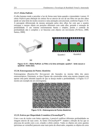 231 Fundamentos e Tecnologia de Realidade Virtual e Aumentada
13.3.7. Efeito Pulfrich
O olho humano tende a perceber a luz de forma mais lenta quando a intensidade é menor. O
efeito Pulfrich para obtenção de estéreo faz-se através do uso de um filtro em um dos olhos
(pode ser uma lente de óculos escuros) e uma animação convencional, conforme Figura 13.16.
A percepção diferenciada da mesma animação pelos dois olhos faz com que o usuário
enxergue o mesmo objeto em posições diferentes com cada olho, gerando a sensação de
profundidade. É um sistema extremamente barato e simples, porém o controle da
profundidade não é completo e só funciona com objetos em movimento [NvNews, 2000;
Santos, 2000].
(a) (b)
Figura 13.15 – Efeito Pulfrich: a) Filtro e b) Uma animação: quadro1 - lente escura e
quadro2 – lente clara.
13.3.8. Estereogramas de Pontos Aleatórios
Estereogramas (Random-Dot Stereogram) são baseados na mesma idéia dos pares
estereoscópicos. Entretanto, as duas Figuras são construídas sobre uma mesma imagem com
apenas uma parte alterada (aquela de que se deseja mudar a profundidade). A Figura 13.17
mostra um exemplo de um estereograma.
Figura 13.16 – Estereograma de Pontos Aleatórios.
13.3.9. Estéreo por Disparidade Cromática (ChromaDepthtm
)
Com o uso de óculos com lentes especiais, é possível codificar diferentes profundidades na
imagem através de suas cores. As lentes ChromaDepth™ mudam a direção da luz que as
atravessa de acordo com a cor, criando o efeito estéreo. Todos os objetos em cores quentes
(próximas ao vermelho) parecem estar mais perto do observador, enquanto os objetos de cores
 