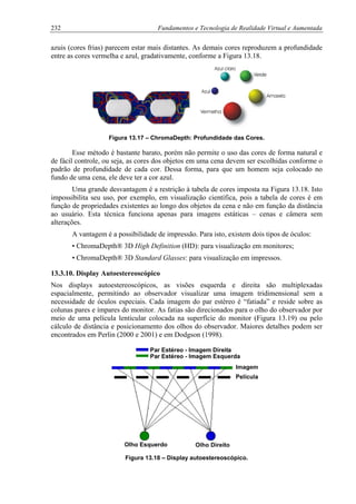 232 Fundamentos e Tecnologia de Realidade Virtual e Aumentada
azuis (cores frias) parecem estar mais distantes. As demais cores reproduzem a profundidade
entre as cores vermelha e azul, gradativamente, conforme a Figura 13.18.
Figura 13.17 – ChromaDepth: Profundidade das Cores.
Esse método é bastante barato, porém não permite o uso das cores de forma natural e
de fácil controle, ou seja, as cores dos objetos em uma cena devem ser escolhidas conforme o
padrão de profundidade de cada cor. Dessa forma, para que um homem seja colocado no
fundo de uma cena, ele deve ter a cor azul.
Uma grande desvantagem é a restrição à tabela de cores imposta na Figura 13.18. Isto
impossibilita seu uso, por exemplo, em visualização científica, pois a tabela de cores é em
função de propriedades existentes ao longo dos objetos da cena e não em função da distância
ao usuário. Esta técnica funciona apenas para imagens estáticas – cenas e câmera sem
alterações.
A vantagem é a possibilidade de impressão. Para isto, existem dois tipos de óculos:
• ChromaDepth® 3D High Definition (HD): para visualização em monitores;
• ChromaDepth® 3D Standard Glasses: para visualização em impressos.
13.3.10. Display Autoestereoscópico
Nos displays autoestereoscópicos, as visões esquerda e direita são multiplexadas
espacialmente, permitindo ao observador visualizar uma imagem tridimensional sem a
necessidade de óculos especiais. Cada imagem do par estéreo é “fatiada” e reside sobre as
colunas pares e ímpares do monitor. As fatias são direcionados para o olho do observador por
meio de uma película lenticular colocada na superfície do monitor (Figura 13.19) ou pelo
cálculo de distância e posicionamento dos olhos do observador. Maiores detalhes podem ser
encontrados em Perlin (2000 e 2001) e em Dodgson (1998).
Figura 13.18 – Display autoestereoscópico.
 