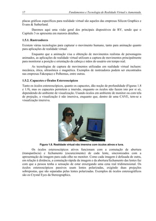 17 Fundamentos e Tecnologia de Realidade Virtual e Aumentada
placas gráficas específicos para realidade virtual são aqueles das empresas Silicon Graphics e
Evans & Sutherland.
Daremos aqui uma visão geral dos principais dispositivos de RV, sendo que o
Capítulo 3 os apresenta em maiores detalhes.
1.5.1. Rastreadores
Existem várias tecnologias para capturar o movimento humano, tanto para animação quanto
para aplicações de realidade virtual.
Enquanto que a animação visa a obtenção de movimentos realistas de personagens
animados, as aplicações de realidade virtual utilizam a captura de movimentos principalmente
para monitorar a posição e orientação da cabeça e mãos do usuário em tempo real.
As tecnologias de captura de movimentos utilizadas em realidade virtual incluem:
mecânica, ótica, ultrasônica e magnética. Exemplos de rastreadores podem ser encontrados
nas empresas Fakespace e Polhemus, entre outras.
1.5.2. Capacetes e Óculos Estereoscópicos
Tanto os óculos estereoscópicos, quanto os capacetes, dão noção de profundidade (Figuras 1.8
e 1.9), mas os capacetes permitem a imersão, enquanto os óculos não fazem isto por si só,
dependendo do ambiente de visualização. Usando óculos em ambiente de monitor ou com tela
de projeção, a visualização é não imersiva, enquanto que, dentro de uma CAVE, tem-se a
visualização imersiva.
Figura 1.8. Realidade virtual não imersiva com óculos ativos e luva.
Os óculos estereoscópicos ativos funcionam com a comutação de abertura
(transparência) e fechamento (escurecimento) de cada lente, sincronizados com a
apresentação da imagem para cada olho no monitor. Como cada imagem é defasada de outra,
em relação à distância, a comutação rápida da imagem e da abertura/fechamento das lentes faz
com que a pessoa tenha a sensação de estar enxergando uma cena real tridimensional. Os
óculos estereoscópicos passivos usam lentes polarizadas, exigindo duas projeções
sobrepostas, que são separadas pelas lentes polarizadas. Exemplos de óculos estereográficos
são os Crystal Eyes da Stereographics.
 