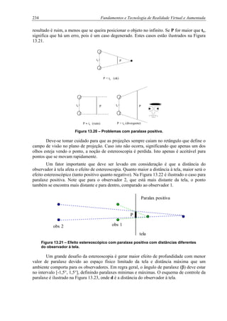 234 Fundamentos e Tecnologia de Realidade Virtual e Aumentada
resultado é ruim, a menos que se queira posicionar o objeto no infinito. Se P for maior que tc,
significa que há um erro, pois é um caso degenerado. Estes casos estão ilustrados na Figura
13.21.
Ptc
Ptc Ptc
P < tc (ok)
P ≈ tc (ruim) P > tc (divergente)
Figura 13.20 – Problemas com paralaxe positiva.
Deve-se tomar cuidado para que as projeções sempre caiam no retângulo que define o
campo de visão no plano de projeção. Caso isto não ocorra, significando que apenas um dos
olhos esteja vendo o ponto, a noção de estereoscopia é perdida. Isto apenas é aceitável para
pontos que se movam rapidamente.
Um fator importante que deve ser levado em consideração é que a distância do
observador à tela afeta o efeito de estereoscopia. Quanto maior a distância à tela, maior será o
efeito estereoscópico (tanto positivo quanto negativo). Na Figura 13.22 é ilustrado o caso para
paralaxe positiva. Note que para o observador 2, que está mais distante da tela, o ponto
também se encontra mais distante e para dentro, comparado ao observador 1.
tela
obs 1obs 2
P
Paralax positiva
Figura 13.21 – Efeito estereoscópico com paralaxe positiva com distâncias diferentes
do observador à tela.
Um grande desafio da estereoscopia é gerar maior efeito de profundidade com menor
valor de paralaxe devido ao espaço físico limitado da tela e distância máxima que um
ambiente comporta para os observadores. Em regra geral, o ângulo de paralaxe (β) deve estar
no intervalo [-1,5°, 1,5°], definindo paralaxes mínimas e máximas. O esquema de controle da
paralaxe é ilustrado na Figura 13.23, onde d é a distância do observador à tela.
 