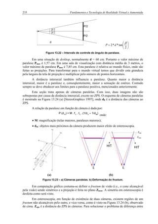 235 Fundamentos e Tecnologia de Realidade Virtual e Aumentada
β/2
d
P/2
P/2
β/2
⎟
⎞
⎜
⎛
= tan**2
β
dP
⎠⎝ 2
Figura 13.22 – Intervalo de controle do ângulo de paralaxe.
Em uma situação de desktop, normalmente d = 60 cm. Portanto o valor máximo de
paralaxe Pmax é 1,57 cm. Em uma sala de visualização com distância média de 3 metros, o
valor máximo de paralaxe Pmax é 7,85 cm. Esta paralaxe é relativa ao mundo físico, onde são
feitas as projeções. Para transformar para o mundo virtual temos que dividir esta grandeza
pela largura da tela de projeção e multiplicar pelo número de pontos horizontais.
A distância interaxial também influencia a paralaxe. Quanto maior a distância
interaxial, maior é a paralaxe e, conseqüentemente, maior a sensação de estéreo. Contudo
sempre se deve obedecer aos limites para a paralaxe positiva, mencionados anteriormente.
Esta seção trata apenas de câmeras paralelas. Com isso, duas imagens não são
sobrepostas por causa da distância interaxial, exceto no ZPS. O esquema de câmeras paralelas
é mostrado na Figura 13.24 (a) [StereoGraphics 1997], onde d0 é a distância das câmeras ao
ZPS.
A relação da paralaxe em função da câmera é dada por:
P (dm) = M . fc . tc . (1/do – 1/dm)
onde:
• M: magnificação (telas maiores, paralaxes maiores);
• dm: objetos mais próximos da câmera produzem maior efeito de estereoscopia.
tc
HITHIT
Znear
tc
Zzps
(a) (b)
Figura 13.23 – a) Câmeras paralelas. b) Deformação do frustum.
Em computação gráfica costuma-se definir o frustum de visão (i.e., o cone alcançável
pela visão) sendo simétrico e a projeção é feita no plano Znear. A simetria em estereoscopia é
desfeita como será visto.
Em estereoscopia, em função de existência de duas câmeras, existem regiões de um
frustum não alcançáveis pelo outro, e vice-versa, como é visto na Figura 13.24 (b), observado
de cima. Zzps é a distância do ZPS às câmeras. Para solucionar o problema de diferença entre
 