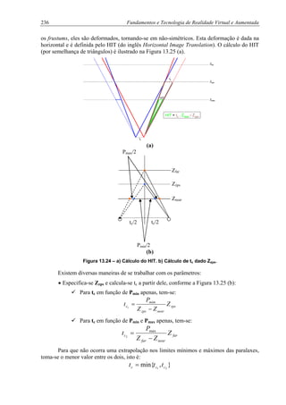 236 Fundamentos e Tecnologia de Realidade Virtual e Aumentada
os frustums, eles são deformados, tornando-se em não-simétricos. Esta deformação é dada na
horizontal e é definida pelo HIT (do inglês Horizontal Image Translation). O cálculo do HIT
(por semelhança de triângulos) é ilustrado na Figura 13.25 (a).
Znear
Zzps
Zfar
tc
HIT = tc . Znear / Zzps
HIT
tc
Znear
Zzps
Zfar
tc
HIT = tc . Znear / Zzps
HIT
tc
(a)
tc/2tc/2
Pmax/2
Pmin/2
Zfar
Zzps
Znear
(b)
Figura 13.24 – a) Cálculo do HIT. b) Cálculo de tc dado Zzps.
Existem diversas maneiras de se trabalhar com os parâmetros:
• Especifica-se Zzps e calcula-se tc a partir dele, conforme a Figura 13.25 (b):
Para tc em função de Pmin apenas, tem-se:
zps
nearzps
mim
c Z
ZZ
P
t
−
=1
Para tc em função de Pmin e Pmax apenas, tem-se:
far
nearfar
c Z
ZZ
P
t
−
= max
2
Para que não ocorra uma extrapolação nos limites mínimos e máximos das paralaxes,
toma-se o menor valor entre os dois, isto é:
},min{ 21 ccc ttt =
 