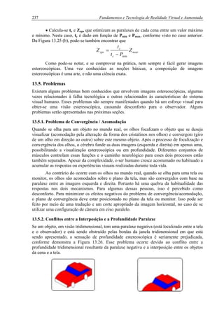 237 Fundamentos e Tecnologia de Realidade Virtual e Aumentada
• Calcula-se tc e Zzps que otimizam as paralaxes de cada cena entre um valor máximo
e mínimo. Neste caso, tc é dado em função de Pmin e Pmax, conforme visto no caso anterior.
Da Figura 13.25 (b), pode-se também encontrar que
near
c
c
zps Z
Pt
t
Z
min−
=
Como pode-se notar, e se comprovar na prática, nem sempre é fácil gerar imagens
estereoscópicas. Uma vez conhecidas as noções básicas, a composição de imagens
estereoscópicas é uma arte, e não uma ciência exata.
13.5. Problemas
Existem alguns problemas bem conhecidos que envolvem imagens estereoscópicas, algumas
vezes relacionados à falha tecnológica e outras relacionados às características do sistema
visual humano. Esses problemas são sempre manifestados quando há um esforço visual para
obter-se uma visão estereoscópica, causando desconforto para o observador. Alguns
problemas serão apresentados nas próximas seções.
13.5.1. Problema de Convergência / Acomodação
Quando se olha para um objeto no mundo real, os olhos focalizam o objeto que se deseja
visualizar (acomodação pela alteração da forma dos cristalinos nos olhos) e convergem (giro
de um olho em direção ao outro) sobre este mesmo objeto. Após o processo de focalização e
convergência dos olhos, o cérebro funde as duas imagens (esquerda e direita) em apenas uma,
possibilitando a visualização estereoscópica ou em profundidade. Diferentes conjuntos de
músculos controlam essas funções e o caminho neurológico para esses dois processos estão
também separados. Apesar da complexidade, o ser humano cresce acostumado ou habituado a
acumular as respostas ou experiências visuais realizadas durante toda vida.
Ao contrário do ocorre com os olhos no mundo real, quando se olha para uma tela ou
monitor, os olhos são acomodados sobre o plano da tela, mas são convergidos com base na
paralaxe entre as imagens esquerda e direita. Portanto há uma quebra da habitualidade das
respostas nos dois mecanismos. Para algumas dessas pessoas, isso é percebido como
desconforto. Para minimizar os efeitos negativos do problema de convergência/acomodação,
o plano de convergência deve estar posicionado no plano da tela ou monitor. Isso pode ser
feito por meio de uma tradução e um corte apropriado da imagem horizontal, no caso de se
utilizar uma configuração de câmera em eixo paralelo.
13.5.2. Conflitos entre a Interposição e a Profundidade Paralaxe
Se um objeto, em visão tridimensional, tem uma paralaxe negativa (está localizado entre a tela
e o observador) e está sendo obstruído pelas bordas da janela tridimensional em que está
sendo apresentado, a sensação de profundidade estereoscópica é seriamente prejudicada,
conforme demonstra a Figura 13.26. Esse problema ocorre devido ao conflito entre a
profundidade tridimensional resultante da paralaxe negativa e a interposição entre os objetos
da cena e a tela.
 