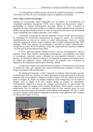 240 Fundamentos e Tecnologia de Realidade Virtual e Aumentada
O TecStereoPlayer também reproduz na forma de anaglifos, permitindo a visualização
com óculos com filtros de cores em qualquer display ou dispositivo de projeção.
13.6.2. Vídeo Avatar Estereoscópico
Técnicas de estereoscopia foram empregadas em um projeto de teleconferência em
virtualidade aumentada, denominado AVTC, com o objetivo de proporcionar volume e
profundidade às imagens bidimensionais [Siscoutto, 2003a]. O AVTC é baseado na
integração de vídeo avatar estereoscópico em ambientes virtuais tridimensionais, e permite ao
público alvo da teleconferência assistir ao vídeo de uma pessoa real imerso em um ambiente
virtual, interagindo com o próprio ambiente e com o público.
Comumente, a integração de vídeo em ambientes virtuais se dá por meio do processo
de modelagem ou reconstrução tridimensional da imagem do usuário. Na reconstrução,
simultaneamente ao processo de criação do avatar tridimensionais, obtém-se a textura
referente à imagem do usuário, a qual é mapeada sobre o modelo tridimensional [Ogi, 2000;
Mulligan, 2001]. Este esquema de reconstrução é realizado no âmbito tridimensional -
inserção de um avatar 3D em um ambiente virtual 3D - requerendo uma arquitetura complexa
e um alto grau de processamento [Ling, 2002].
O AVTC apresenta métodos alternativos para o processo de integração do vídeo no
ambiente virtual. Esses métodos, denominados pré-integração e pós-integração, prescindem
de reconstrução, reduzindo, assim, a demanda por processamento baixando o custo do
processo. As alternativas propostas baseiam-se na integração de imagens reais bidimensionais
do usuário em ambientes virtuais tridimensionais, em conjunto com a utilização de
dispositivos de visualização estereoscópica [Siscoutto, 2003b].
A captura das imagens reais bidimensionais do usuário é realizada por meio de um par
de câmeras de vídeo, que capturam duas imagens bidimensionais (esquerda e direita), em
tempo real, gerando vídeo estereoscópico.
No método pré-integração, o vídeo é integrado no ambiente virtual durante o pipeline
de renderização. Para isso, insere-se um modelo geométrico de uma placa vertical, no local do
ambiente onde deverá aparecer a imagem do usuário (Figura 13.29 (a)). Depois de inserida a
placa, as imagens do usuário são tratadas visando-se tornar transparente a cor de fundo da
imagem (azul na Figura 13.29 (b)), restando apenas as imagens do apresentador.
Posteriormente, mapeia-se a textura das imagens estereoscópicas do apresentador nas
respectivas placas nas imagens estereoscópicas do ambiente virtual durante o pipeline de
renderização. Deve ser realizado o mapeamento tanto da visão esquerda quanto da visão
direita do par estereoscópico do ambiente virtual tridimensional integrado. Por fim, é obtido
um par de imagens estereoscópicas integradas do ambiente virtual juntamente com a imagem
do vídeo avatar (Figura 13.29 (c)).
(a) (b)
 