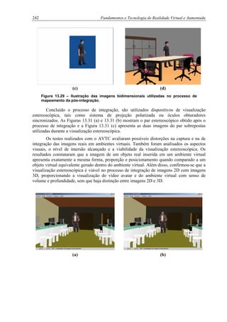 242 Fundamentos e Tecnologia de Realidade Virtual e Aumentada
(c) (d)
Figura 13.29 – Ilustração das imagens bidimensionais utilizadas no processo de
mapeamento da pós-integração.
Concluído o processo de integração, são utilizados dispositivos de visualização
estereoscópica, tais como sistema de projeção polarizada ou óculos obturadores
sincronizados. As Figuras 13.31 (a) e 13.31 (b) mostram o par estereoscópico obtido após o
processo de integração e a Figura 13.31 (c) apresenta as duas imagens do par sobrepostas
utilizadas durante a visualização estereoscópica.
Os testes realizados com o AVTC avaliaram possíveis distorções na captura e na de
integração das imagens reais em ambientes virtuais. Também foram analisados os aspectos
visuais, o nível de imersão alcançado e a viabilidade da visualização estereoscópica. Os
resultados constataram que a imagem de um objeto real inserida em um ambiente virtual
apresenta exatamente a mesma forma, proporção e posicionamento quando comparado a um
objeto virtual equivalente gerado dentro do ambiente virtual. Além disso, confirmou-se que a
visualização estereoscópica é viável no processo de integração de imagens 2D com imagens
3D, proporcionando a visualização do vídeo avatar e do ambiente virtual com senso de
volume e profundidade, sem que haja distinção entre imagens 2D e 3D.
(a) (b)
 