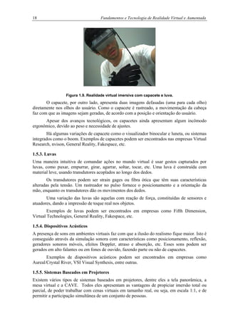 18 Fundamentos e Tecnologia de Realidade Virtual e Aumentada
Figura 1.9. Realidade virtual imersiva com capacete e luva.
O capacete, por outro lado, apresenta duas imagens defasadas (uma para cada olho)
diretamente nos olhos do usuário. Como o capacete é rastreado, a movimentação da cabeça
faz com que as imagens sejam geradas, de acordo com a posição e orientação do usuário.
Apesar dos avanços tecnológicos, os capacetes ainda apresentam algum incômodo
ergonômico, devido ao peso e necessidade de ajustes.
Há algumas variações de capacete como o visualizador binocular e luneta, ou sistemas
integrados como o boom. Exemplos de capacetes podem ser encontrados nas empresas Virtual
Research, nvison, General Reality, Fakespace, etc.
1.5.3. Luvas
Uma maneira intuitiva de comandar ações no mundo virtual é usar gestos capturados por
luvas, como puxar, empurrar, girar, agarrar, soltar, tocar, etc. Uma luva é construída com
material leve, usando transdutores acoplados ao longo dos dedos.
Os transdutores podem ser strain gages ou fibra ótica que têm suas características
alteradas pela tensão. Um rastreador no pulso fornece o posicionamento e a orientação da
mão, enquanto os transdutores dão os movimentos dos dedos.
Uma variação das luvas são aquelas com reação de força, constituídas de sensores e
atuadores, dando a impressão de toque real nos objetos.
Exemplos de luvas podem ser encontrados em empresas como Fifth Dimension,
Virtual Technologies, General Reality, Fakespace, etc.
1.5.4. Dispositivos Acústicos
A presença de sons em ambientes virtuais faz com que a ilusão do realismo fique maior. Isto é
conseguido através da simulação sonora com características como posicionamento, reflexão,
geradores sonoros móveis, efeitos Doppler, atraso e absorção, etc. Esses sons podem ser
gerados em alto falantes ou em fones de ouvido, fazendo parte ou não de capacetes.
Exemplos de dispositivos acústicos podem ser encontrados em empresas como
Aureal/Crystal River, VSI Visual Synthesis, entre outras.
1.5.5. Sistemas Baseados em Projetores
Existem vários tipos de sistemas baseados em projetores, dentre eles a tela panorâmica, a
mesa virtual e a CAVE. Todos eles apresentam as vantagens de propiciar imersão total ou
parcial, de poder trabalhar com cenas virtuais em tamanho real, ou seja, em escala 1:1, e de
permitir a participação simultânea de um conjunto de pessoas.
 