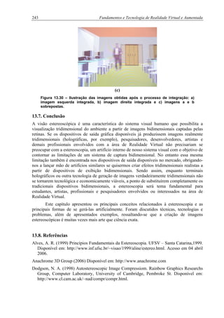 243 Fundamentos e Tecnologia de Realidade Virtual e Aumentada
(c)
Figura 13.30 – Ilustração das imagens obtidas após o processo de integração: a)
imagem esquerda integrada, b) imagem direita integrada e c) imagens a e b
sobrepostas.
13.7. Conclusão
A visão estereoscópica é uma característica do sistema visual humano que possibilita a
visualização tridimensional do ambiente a partir de imagens bidimensionais captadas pelas
retinas. Se os dispositivos de saída gráfica disponíveis já produzissem imagens realmente
tridimensionais (holográficas, por exemplo), pesquisadores, desenvolvedores, artistas e
demais profissionais envolvidos com a área de Realidade Virtual não precisariam se
preocupar com a estereoscopia, um artifício interno de nosso sistema visual com o objetivo de
contornar as limitações de um sistema de captura bidimensional. No entanto essa mesma
limitação também é encontrada nos dispositivos de saída disponíveis no mercado, obrigando-
nos a lançar mão de artifícios similares se quisermos criar efeitos tridimensionais realistas a
partir de dispositivos de exibição bidimensionais. Sendo assim, enquanto terminais
holográficos ou outra tecnologia de geração de imagens verdadeiramente tridimensionais não
se tornarem tecnológica e economicamente viáveis, a ponto de substituírem completamente os
tradicionais dispositivos bidimensionais, a estereoscopia será tema fundamental para
estudantes, artistas, profissionais e pesquisadores envolvidos ou interessados na área de
Realidade Virtual.
Este capítulo apresentou os principais conceitos relacionados à estereoscopia e as
principais formas de se gerá-las artificialmente. Foram discutidos técnicas, tecnologias e
problemas, além de apresentados exemplos, ressaltando-se que a criação de imagens
estereoscópicas é muitas vezes mais arte que ciência exata.
13.8. Referências
Alves, A. R. (1999) Princípios Fundamentais da Estereoscopia. UFSV – Santa Catarina,1999.
Disponível em: http://www.inf.ufsc.br/~visao/1999/aline/estereo.html. Acesso em 04 abril
2006.
Anachrome 3D Group (2006) Disponível em: http://www.anachrome.com
Dodgson, N. A. (1998) Autostereoscopic Image Compressiom. Rainbow Graphics Researchs
Group, Computer Laboratory, University of Cambridge, Pembroke St. Disponível em:
http://www.cl.cam.ac.uk/~nad/compr/compr.html.
 