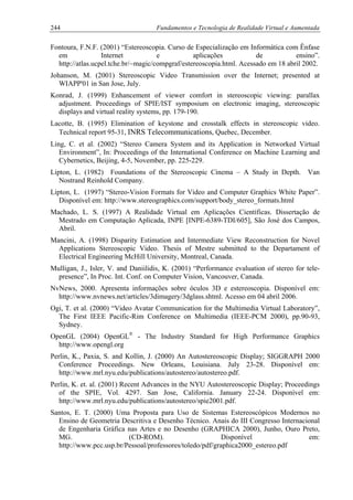 244 Fundamentos e Tecnologia de Realidade Virtual e Aumentada
Fontoura, F.N.F. (2001) “Estereoscopia. Curso de Especialização em Informática com Ênfase
em Internet e aplicações de ensino”.
http://atlas.ucpel.tche.br/~magic/compgraf/estereoscopia.html. Acessado em 18 abril 2002.
Johanson, M. (2001) Stereoscopic Video Transmission over the Internet; presented at
WIAPP'01 in San Jose, July.
Konrad, J. (1999) Enhancement of viewer comfort in stereoscopic viewing: parallax
adjustment. Proceedings of SPIE/IST symposium on electronic imaging, stereoscopic
displays and virtual reality systems, pp. 179-190.
Lacotte, B. (1995) Elimination of keystone and crosstalk effects in stereoscopic video.
Technical report 95-31, INRS Telecommunications, Quebec, December.
Ling, C. et al. (2002) “Stereo Camera System and its Application in Networked Virtual
Environment”, In: Proceedings of the International Conference on Machine Learning and
Cybernetics, Beijing, 4-5, November, pp. 225-229.
Lipton, L. (1982) Foundations of the Stereoscopic Cinema – A Study in Depth. Van
Nostrand Reinhold Company.
Lipton, L. (1997) “Stereo-Vision Formats for Video and Computer Graphics White Paper”.
Disponível em: http://www.stereographics.com/support/body_stereo_formats.html
Machado, L. S. (1997) A Realidade Virtual em Aplicações Científicas. Dissertação de
Mestrado em Computação Aplicada, INPE [INPE-6389-TDI/605], São José dos Campos,
Abril.
Mancini, A. (1998) Disparity Estimation and Intermediate View Reconstruction for Novel
Applications Stereoscopic Video. Thesis of Mestre submitted to the Departament of
Electrical Engineering McHill University, Montreal, Canada.
Mulligan, J., Isler, V. and Daniilidis, K. (2001) “Performance evaluation of stereo for tele-
presence”, In Proc. Int. Conf. on Computer Vision, Vancouver, Canada.
NvNews, 2000. Apresenta informações sobre óculos 3D e estereoscopia. Disponível em:
http://www.nvnews.net/articles/3dimagery/3dglass.shtml. Acesso em 04 abril 2006.
Ogi, T. et al. (2000) “Video Avatar Communication for the Multimedia Virtual Laboratory”,
The First IEEE Pacific-Rim Conference on Multimedia (IEEE-PCM 2000), pp.90-93,
Sydney.
OpenGL (2004) OpenGL®
- The Industry Standard for High Performance Graphics
http://www.opengl.org
Perlin, K., Paxia, S. and Kollin, J. (2000) An Autostereoscopic Display; SIGGRAPH 2000
Conference Proceedings. New Orleans, Louisiana. July 23-28. Disponível em:
http://www.mrl.nyu.edu/publications/autostereo/autostereo.pdf.
Perlin, K. et. al. (2001) Recent Advances in the NYU Autostereoscopic Display; Proceedings
of the SPIE, Vol. 4297. San Jose, California. January 22-24. Disponível em:
http://www.mrl.nyu.edu/publications/autostereo/spie2001.pdf.
Santos, E. T. (2000) Uma Proposta para Uso de Sistemas Estereoscópicos Modernos no
Ensino de Geometria Descritiva e Desenho Técnico. Anais do III Congresso Internacional
de Engenharia Gráfica nas Artes e no Desenho (GRAPHICA 2000), Junho, Ouro Preto,
MG. (CD-ROM). Disponível em:
http://www.pcc.usp.br/Pessoal/professores/toledo/pdf/graphica2000_estereo.pdf
 