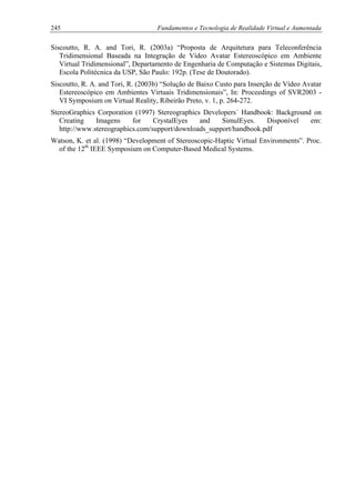 245 Fundamentos e Tecnologia de Realidade Virtual e Aumentada
Siscoutto, R. A. and Tori, R. (2003a) “Proposta de Arquitetura para Teleconferência
Tridimensional Baseada na Integração de Vídeo Avatar Estereoscópico em Ambiente
Virtual Tridimensional”, Departamento de Engenharia de Computação e Sistemas Digitais,
Escola Politécnica da USP, São Paulo: 192p. (Tese de Doutorado).
Siscoutto, R. A. and Tori, R. (2003b) “Solução de Baixo Custo para Inserção de Vídeo Avatar
Estereoscópico em Ambientes Virtuais Tridimensionais”, In: Proceedings of SVR2003 -
VI Symposium on Virtual Reality, Ribeirão Preto, v. 1, p. 264-272.
StereoGraphics Corporation (1997) Stereographics Developers´ Handbook: Background on
Creating Imagens for CrystalEyes and SimulEyes. Disponível em:
http://www.stereographics.com/support/downloads_support/handbook.pdf
Watson, K. et al. (1998) “Development of Stereoscopic-Haptic Virtual Environments”. Proc.
of the 12th
IEEE Symposium on Computer-Based Medical Systems.
 