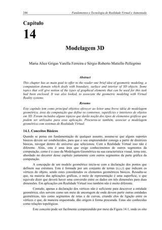 246 Fundamentos e Tecnologia de Realidade Virtual e Aumentada
Capítulo
14
Modelagem 3D
Maria Alice Grigas Varella Ferreira e Sérgio Roberto Matiello Pellegrino
Abstract
This chapter has as main goal to offer to the reader one brief idea of geometric modeling, a
computation domain which deals with boundary, surface and interior of 3D objects. Some
topics that will give notion of the types of graphical elements that can be used for this task
had been enclosed. It was also looked, to associate the geometric modeling with Virtual
Reality systems.
Resumo
Este capítulo tem como principal objetivo oferecer ao leitor uma breve idéia de modelagem
geométrica, área da computação que define os contornos, superfícies e interiores de objetos
em 3D. Foram incluídos alguns tópicos que darão noção dos tipos de elementos gráficos que
podem ser utilizados para essa aplicação. Procurou-se também, associar a modelagem
geométrica com sistemas de Realidade Virtual.
14.1. Conceitos Básicos
Quando se pensa em fundamentação de qualquer assunto, assume-se que alguns suportes
básicos devem ser estabelecidos, para que o seu empreendedor consiga a partir de diretrizes
básicas, navegar dentro do universo que selecionou. Com a Realidade Virtual isso não é
diferente. Aliás, esta é uma área que exige conhecimentos de outros segmentos da
computação, como é o caso da Modelagem Geométrica na sua característica visual, tema este,
abordado no decorrer desse capítulo juntamente com outros segmentos da parte gráfica da
computação.
A concepção de um modelo geométrico inicia-se com a declaração dos pontos que
definem sua estrutura. Esta é formada por um conjunto de ternas (x,y,z) que indicam os
vértices do objeto, sendo estes considerados os elementos geométricos básicos. Ressalta-se
que, na maioria das aplicações gráficas, o meio de representação é uma superfície, o que
equivale dizer que deverá haver uma conversão entre os dados em três dimensões para duas
dimensões. Em aplicações em Realidade Virtual isso também não é muito diferente.
Contudo, apenas a declaração dos vértices não é suficiente para descrever a entidade
geométrica; eles servem como um meio de ancoragem de onde devem partir outras entidades
geométricas, tais como segmentos de retas e de curvas, criando elos de ligação entre os
vértices e que, de maneira orquestrada, dão origem à forma procurada. Estas são conhecidas
como relações topológicas.
Este conceito pode ser facilmente compreendido por meio da Figura 14.1, onde os oito
 