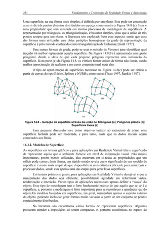 251 Fundamentos e Tecnologia de Realidade Virtual e Aumentada
Uma superfície, na sua forma mais simples, é definida por um plano. Este pode ser construído
a partir de três pontos distintos distribuídos no espaço, como mostra a Figura 14.8 (a). Essa é
uma propriedade que será utilizada em muitos processos de modelagem de superfícies. A
representação por triângulos, ou triangularização, é bastante simples, visto que a união de três
pontos sempre gera um plano. A literatura tem explorado bem esse aspecto, sendo que uma
das formas mais utilizadas para obter partições homogêneas da grade de representação da
superfície é pelo método conhecido como triangularização de Delaunay [Gold 1977].
Para outras formas de grade, pode-se usar o método de Voronoi para identificar qual
traçado irá melhor representar aquela superfície. Na Figura 14.8(b) é apresentada uma grade
poligonal, dando a idéia de que cada pequeno polígono representa uma inclinação da
superfície. Já na parte (c) da Figura 14.8, os vértices foram unidos de forma não linear, dando
melhor aproximação de realismo a um custo computacional mais alto.
O tipo de aproximação de superfícies mostrado na Figura 14.8(c) pode ser obtido a
partir de curvas do tipo Bézier, Splines e NURBs, entre outras [Watt 1997, Rankin 1987].
Figura 14.8 – Geração de superfície através da união de Triângulos (a); Polígonos planos (b);
Superfícies livres (c)
Essa pequena discussão teve como objetivo induzir ao raciocínio de como uma
superfície fechada pode ser modelada, e para tanto, basta que os dados iniciais sejam
conectados aos finais.
14.3.2. Modelos de Superfície
As superfícies em termos gráficos e para aplicações em Realidade Virtual têm o significado
de representar aquilo que o ambiente fornece em nível de informação visual. Não menos
importantes, porém menos utilizadas, elas encerram em si todas as propriedades que um
sólido pode conter; desta forma, um rápido estudo revela que o significado de um modelo de
superfície é muito mais amplo do que disponibilizar uma estrutura eficiente para armazenar e
processar dados, sendo esta apenas uma das etapas para gerar boas superfícies.
Em termos práticos e gerais, para aplicações em Realidade Virtual o desejável é que a
manipulação dos dados seja eficiente, possibilitando agilidade em reformular vistas,
renderização e interação. Vários tipos de aplicações necessitam apenas definir a “casca” do
objeto. Esse tipo de modelagem tem o forte fundamento prático de que aquilo que se vê é a
superfície, e, portanto a modelagem é fator importante para se reconhecer a aparência real do
objeto.Os modelos baseados em superfícies, em geral, manipulam apenas o aspecto externo
do objeto, podendo inclusive gerar formas muito variadas a partir de um conjunto de pontos
espacialmente distribuídos.
Na literatura são encontradas várias formas de representar superfícies. Algumas
procuram atender a imposições de serem compactas, e, portanto econômicas no espaço de
 