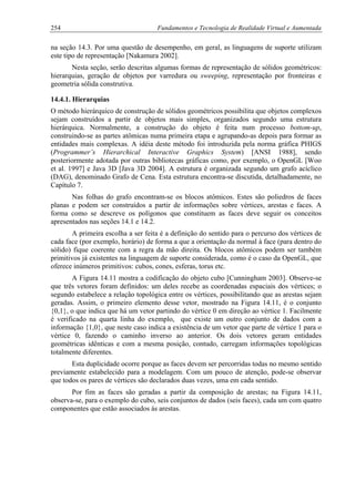 254 Fundamentos e Tecnologia de Realidade Virtual e Aumentada
na seção 14.3. Por uma questão de desempenho, em geral, as linguagens de suporte utilizam
este tipo de representação [Nakamura 2002].
Nesta seção, serão descritas algumas formas de representação de sólidos geométricos:
hierarquias, geração de objetos por varredura ou sweeping, representação por fronteiras e
geometria sólida construtiva.
14.4.1. Hierarquias
O método hierárquico de construção de sólidos geométricos possibilita que objetos complexos
sejam construídos a partir de objetos mais simples, organizados segundo uma estrutura
hierárquica. Normalmente, a construção do objeto é feita num processo bottom-up,
construindo-se as partes atômicas numa primeira etapa e agrupando-as depois para formar as
entidades mais complexas. A idéia deste método foi introduzida pela norma gráfica PHIGS
(Programmer’s Hierarchical Interactive Graphics System) [ANSI 1988], sendo
posteriormente adotada por outras bibliotecas gráficas como, por exemplo, o OpenGL [Woo
et al. 1997] e Java 3D [Java 3D 2004]. A estrutura é organizada segundo um grafo acíclico
(DAG), denominado Grafo de Cena. Esta estrutura encontra-se discutida, detalhadamente, no
Capítulo 7.
Nas folhas do grafo encontram-se os blocos atômicos. Estes são poliedros de faces
planas e podem ser construídos a partir de informações sobre vértices, arestas e faces. A
forma como se descreve os polígonos que constituem as faces deve seguir os conceitos
apresentados nas seções 14.1 e 14.2.
A primeira escolha a ser feita é a definição do sentido para o percurso dos vértices de
cada face (por exemplo, horário) de forma a que a orientação da normal à face (para dentro do
sólido) fique coerente com a regra da mão direita. Os blocos atômicos podem ser também
primitivos já existentes na linguagem de suporte considerada, como é o caso da OpenGL, que
oferece inúmeros primitivos: cubos, cones, esferas, torus etc.
A Figura 14.11 mostra a codificação do objeto cubo [Cunningham 2003]. Observe-se
que três vetores foram definidos: um deles recebe as coordenadas espaciais dos vértices; o
segundo estabelece a relação topológica entre os vértices, possibilitando que as arestas sejam
geradas. Assim, o primeiro elemento desse vetor, mostrado na Figura 14.11, é o conjunto
{0,1}, o que indica que há um vetor partindo do vértice 0 em direção ao vértice 1. Facilmente
é verificado na quarta linha do exemplo, que existe um outro conjunto de dados com a
informação {1,0}, que neste caso indica a existência de um vetor que parte de vértice 1 para o
vértice 0, fazendo o caminho inverso ao anterior. Os dois vetores geram entidades
geométricas idênticas e com a mesma posição, contudo, carregam informações topológicas
totalmente diferentes.
Esta duplicidade ocorre porque as faces devem ser percorridas todas no mesmo sentido
previamente estabelecido para a modelagem. Com um pouco de atenção, pode-se observar
que todos os pares de vértices são declarados duas vezes, uma em cada sentido.
Por fim as faces são geradas a partir da composição de arestas; na Figura 14.11,
observa-se, para o exemplo do cubo, seis conjuntos de dados (seis faces), cada um com quatro
componentes que estão associados às arestas.
 