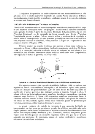 256 Fundamentos e Tecnologia de Realidade Virtual e Aumentada
A seqüência de operações vai sendo composta em uma matriz (Modelview) e será
aplicada a todos os objetos que forem desenhados em seguida. Assim, uma rotação do braço,
implicará em uma rotação também no antebraço, gerada pelo arrasto de seu suporte, modelada
na segunda parte do procedimento.
14.4.2. Geração de Objetos por Varredura ou Sweeping
Esta técnica é baseada na noção de mover-se um ponto, uma curva ou uma superfície ao longo
de uma trajetória. Uma figura plana – um polígono - é considerada o elemento fundamental
para a geração do sólido. A partir do movimento de rotação da figura em torno de um eixo
(Varredura Rotacional) ou de translação da figura segundo uma direção (Varredura
Translacional), gera-se o sólido. Pode-se também utilizar a combinação de translação e
rotação a um só tempo podendo, por esse processo, gerar objetos com característica cíclicas
com pequenas variações de dimensões, como parafusos. A Figura 14.14 apresenta os dois
processos descritos [Pellegrino 1992].
O termo gerador, ou geratriz, é utilizado para denotar a figura plana (polígono A,
sombreado na Figura 14.14) e o termo diretor é utilizado para denotar a trajetória. Na Figura
14.14 (a), a translação é efetuada na direção normal ao polígono, até uma distancia pré-
estabelecida, que definirá a fronteira do objeto. O sólido desta forma estará compreendido
entre a posição de partida da geratriz e sua posição final.
B
A
x
y
xA
( (
(b)(a)
z
z
DirB
A
y
Figura 14.14 – Geração de sólidos por varredura: (a) Translacional (b) Rotacional.
Um segundo exemplo expõe a geração do sólido (b) da Figura 14.14, por meio de uma
trajetória de rotação. Selecionando-se o retângulo A, em hachuras na figura, como geratriz,
executa-se a rotação de aproximadamente 225o
em torno de um dos lados adjacentes ao
ângulo reto. O espaço percorrido pelo retângulo durante a trajetória, formará o sólido. O
método pode ser particularizado para gerar superfícies fazendo-se a translação ou rotação de
curvas ao longo do diretor. A Figura 14.15 mostra duas superfícies geradas desta forma. A
varredura rotacional somente é viável de ser utilizada se o objeto a ser gerado for simétrico
em relação ao eixo; contudo, algumas formas mais complexas, podem ser produzidas por
varredura generalizada, onde a trajetória é uma curva genérica.
A grande vantagem do método de varredura é que apresenta facilidade de
compreensão e os algoritmos que permitem a geração dos sólidos e superfícies são muito
simples, podendo ser facilmente implementados. Algumas referências interessantes sobre este
método são Mäntylä (1988) e Mortenson (1985). Entretanto, o método não garante que os
objetos assim descritos possam ser construídos na prática, motivo pelo qual ele não é muito
adequado aos problemas de engenharia, apesar de muitos modeladores geométricos
oferecerem este método de modelagem.
 