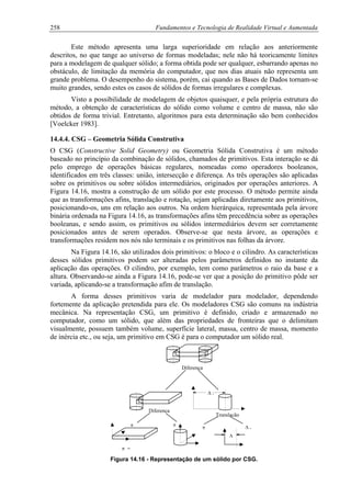258 Fundamentos e Tecnologia de Realidade Virtual e Aumentada
Este método apresenta uma larga superioridade em relação aos anteriormente
descritos, no que tange ao universo de formas modeladas; nele não há teoricamente limites
para a modelagem de qualquer sólido; a forma obtida pode ser qualquer, esbarrando apenas no
obstáculo, de limitação da memória do computador, que nos dias atuais não representa um
grande problema. O desempenho do sistema, porém, cai quando as Bases de Dados tornam-se
muito grandes, sendo estes os casos de sólidos de formas irregulares e complexas.
Visto a possibilidade de modelagem de objetos quaisquer, e pela própria estrutura do
método, a obtenção de características do sólido como volume e centro de massa, não são
obtidos de forma trivial. Entretanto, algoritmos para esta determinação são bem conhecidos
[Voelcker 1983].
14.4.4. CSG – Geometria Sólida Construtiva
O CSG (Constructive Solid Geometry) ou Geometria Sólida Construtiva é um método
baseado no princípio da combinação de sólidos, chamados de primitivos. Esta interação se dá
pelo emprego de operações básicas regulares, nomeadas como operadores booleanos,
identificados em três classes: união, intersecção e diferença. As três operações são aplicadas
sobre os primitivos ou sobre sólidos intermediários, originados por operações anteriores. A
Figura 14.16, mostra a construção de um sólido por este processo. O método permite ainda
que as transformações afins, translação e rotação, sejam aplicadas diretamente aos primitivos,
posicionando-os, uns em relação aos outros. Na ordem hierárquica, representada pela árvore
binária ordenada na Figura 14.16, as transformações afins têm precedência sobre as operações
booleanas, e sendo assim, os primitivos ou sólidos intermediários devem ser corretamente
posicionados antes de serem operados. Observe-se que nesta árvore, as operações e
transformações residem nos nós não terminais e os primitivos nas folhas da árvore.
Na Figura 14.16, são utilizados dois primitivos: o bloco e o cilindro. As características
desses sólidos primitivos podem ser alteradas pelos parâmetros definidos no instante da
aplicação das operações. O cilindro, por exemplo, tem como parâmetros o raio da base e a
altura. Observando-se ainda a Figura 14.16, pode-se ver que a posição do primitivo pôde ser
variada, aplicando-se a transformação afim de translação.
A forma desses primitivos varia de modelador para modelador, dependendo
fortemente da aplicação pretendida para ele. Os modeladores CSG são comuns na indústria
mecânica. Na representação CSG, um primitivo é definido, criado e armazenado no
computador, como um sólido, que além das propriedades de fronteiras que o delimitam
visualmente, possuem também volume, superfície lateral, massa, centro de massa, momento
de inércia etc., ou seja, um primitivo em CSG é para o computador um sólido real.
π =
ππ
Translação
π ∆ x
∆ x
∆
Diferença
Diferença
Figura 14.16 - Representação de um sólido por CSG.
 
