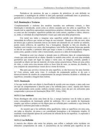 259 Fundamentos e Tecnologia de Realidade Virtual e Aumentada
Partindo-se da premissa de que o conjunto de primitivos já está definido no
computador, a modelagem de sólidos se dará pela operação combinada entre os primitivos,
gerando novos sólidos ou entre primitivos e sólidos intermediários.
14.5. Iluminação e Texturas
Complementando o realismo dos modelos inseridos nos ambientes virtuais, o fator
iluminação é introduzido, assim como os efeitos causados por ele sobre as superfícies. No
mundo real as superfícies apresentam características próprias e distintas umas das outras; cita-
se como um dos exemplos, superfícies polidas tais como metais, espelhos e vidros; observe-
se, então, a variedade de comportamentos visuais que cada uma delas proporciona.
Um metal nos induz a imaginar uma superfície polida com diferentes cores e
intensidade de reflexos que variam ao longo de sua extensão. Quando se fala em ouro, além
da beleza que a palavra transmite tem-se em mente um elemento de cor similar ao amarelo,
porém muito reflexiva, de superfície lisa e homogênea. Quando se fala em chumbo, de
imediato vem à mente a cor cinza, não homogênea e sem brilho.Da mesma forma que quando
se fala de um espelho, a primeira idéia que surge a mente é a reflexão de alguma imagem,
assim como, quando o termo vidro é mencionado, associa-se a idéia de transparência.
Pretende-se com isso chamar a atenção para os diferentes tipos de comportamentos
visuais que cada material dá ao objeto. Quando se modela uma esfera, ela será uma entidade
geométrica que ocupa um lugar no espaço e neste caso, na imagem; contudo, quando é
associado ao objeto um tipo de material, ele toma outras características. Pense em uma esfera
de vidro, e como seria essa mesma esfera se fosse feita de ouro, ou mesmo, de chumbo. A
esse conjunto de características visuais dá-se o nome de textura.
Mas para que serviria a textura de uma superfície, se não houvesse luz para iluminá-
la? Com certeza, nada seria visto. A evolução da computação gráfica se dá com o
desenvolvimento de estudos do comportamento da energia luminosa incidente e refletida nas
superfícies, tornando a imagem mais realista.
14.5.1. Iluminação
A luz que incide sobre um objeto é classificada de acordo com sua origem, e para cada caso
um tipo de comportamento é descrito para a luz refletida para o meio. Apenas dois fatores
serão apresentados nesta sessão; embora existam outros, esses são por ora suficientes para
compreender o processo de iluminação [Watt 1997, Foley 1996].
14.5.1.1. Luz Ambiente
Nesta abordagem não existe uma fonte de luz; a energia luminosa vem de todas as partes
como conseqüência da iluminação global do ambiente. Ele é um modelo de iluminação
simples, que utiliza a própria cor do objeto para ser refletida para o ambiente e cuja forma de
dispersão é uniforme para todas as direções.
Ao assumir que a luz ambiente afeta, igualmente, todas as superfícies em uma cena,
em todas as direções, ela passa a ser considerada homogênea e de tratamento simples. O
resultado visual depende apenas do coeficiente de reflexão da luz da superfície. A expressão é
dada na Tabela 14.1.
14.5.1.2. Luz Refletida
A maioria dos objetos não emite luz própria, mas reflete a radiação neles incidente em
diferentes comprimentos de onda. A característica da luz refletida pela superfície de um
 
