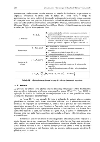 261 Fundamentos e Tecnologia de Realidade Virtual e Aumentada
componentes citados sempre estarão presentes no modelo de iluminação, o que resulta na
expressão apresentada na última linha da Tabela 14.1; assim sendo, o tempo de
processamento para gerar o efeito de iluminação na imagem torna-se muito grande. Algumas
técnicas para tornar esse processo de iluminação mais rápido são conhecidas e, basicamente,
estão divididas em três: sombreamento constante (Flat Shading), sombreamento de Gouraud
(Gouraud Shading) e Sombreamento Phong (Phong Shading). Estas técnicas não serão aqui
tratadas, por fugirem ao escopo deste livro.
Luz Ambiente
Ia é a intensidade da luz ambiente, assumida como constante
para todos os objetos.
ka é o coeficiente de reflexão ambiental; indica a quantidade de
luz ambiente refletida pela superfície de um objeto. Essa
constante é definida de acordo com a propriedade do
material que compõe a superfície do objeto e varia de 0 a 1.
Luz refletida
I é a intensidade de luz refletida,
Il é a intensidade de luz emitida pela fonte e incidente na
superfície,
Kd é a constante de difusão da superfície (0..1) ,
θ é o ângulo de incidência do feixe de luz na superfície.
Iluminação de
Phong
I é a intensidade de luz refletida,
Il é a intensidade de luz emitida pela fonte e incidente à
superfície,
Ks é o coeficiente de reflexão,
n é um valor inteiro associado com o grau de polimento da
superfície,
α é o ângulo formado pelo raio refletido e pelo raio incidente
ao olho.
aa KII =
θcosdl KII =
αn
sl KII cos=
2
0
π
θ ≤≤( )j
n
sjd
m
j
laa KKIKII j
αθ coscos
1
++= ∑=
Tabela 14.1 – Equacionamento das formas de reflexão de energia luminosa.
14.5.2 Textura
A aplicação de texturas sobre objetos adiciona realismo; este processo extrai de elementos
reais, ou não, a informação gráfica que uma superfície possui [Watt 1997, Foley 1996]. A
aplicação de técnicas de iluminação, em conjunto com as de textura, possibilitam melhor
desempenho do processo de renderização.
A Figura 14.19 é um exemplo de como a aplicação de texturas altera o aspecto
geométrico do desenho, dando à cena um caráter mais real; nela é apresentado uma casa,
modelada na linguagem de suporte OpenGL, onde se nota a presença de vários elementos
geométricas que compõem a cena. Entretanto, a figura não mostra muito realismo, pois são
apenas figuras geométricas que representam as paredes, o chão, o telhado e as árvores. Para
acrescentar realismo à cena, foi utilizada na Figura 14.20, a técnica de mapeamento de
texturas, onde para cada figura geométrica apresentada na Figura 14.19, foi aplicada uma
textura diferente.
Este método consiste em retirar de uma imagem real a textura procurada, e aplicá-la à
região da cena que se quer representar. Dessa forma, a parte clara da figura que representa o
chão recebeu a textura de terra, assim como também os elementos telhado, tijolos e árvores,
dando melhor realismo à cena. A textura também pode ser criada a partir de entidades
matemáticas, sintetizando a pele humana, pelos de animais, madeira, pedras, utensílios de
plástico, metal, cerâmica etc.
 